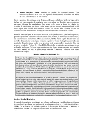 menos desejável ainda: membro da equipe de desenvolvimento. Tem
dificuldade em deixar de lado seu papel de desenvolvedor e assumir um ponto
de vista semelhante ao de um usuário.
Caso o domínio do problema seja desconhecido dos avaliadores, pode ser necessário
incluir no planejamento da avaliação um especialista no domínio, para esclarecer
eventuais dúvidas dos avaliadores. Esta ajuda pode tomar a forma de criação de
cenários de uso típicos, que listem vários passos que um usuário com determinado perfil
deve seguir para realizar uma amostra realista de tarefas. Tais cenários devem ser
construídos com base em uma análise das tarefas dos futuros usuários do sistema.
Existem diversos tipos de avaliação analítica: avaliação heurística, percurso cognitivo,
percurso pluralista, conformidade com diretrizes e padrões, e inspeções de consistência,
de características ou formais (Mack & Nielsen, 1994). Nesta seção, descrevemos os
métodos de avaliação heurística e percurso cognitivo. Como ilustração dos métodos de
avaliação descritos nesta seção e na próxima será apresentado a avaliação feita na
primeira versão do Projeto Oré (Oré, 2001). Nem todos os métodos apresentados foram
utilizados no Projeto Oré, mas para aqueles que não foram, apresentaremos um exemplo
de como poderia ter sido a aplicação do método. O Quadro 1 contém uma breve
descrição do Projeto.
Quadro 1- Descrição do Projeto Oré
O Projeto Oré (Oré, 2001) tem por objetivo desenvolver um ambiente de groupware para apoiar o
trabalho da comunidade de uma organização não-governamental, a Associação Saúde-Criança
Renascer (ASCR). A primeira etapa no desenvolvimento deste ambiente foi o projeto de um quadro
de avisos, onde funcionários e voluntários da ASCR poderiam colocar e ler avisos sobre as
atividades e notícias relevantes. Durante a etapa de design identificou-se que grande parte dos
membros da comunidade da ASCR tinham uma grande resistência ao uso de computadores
(Barbosa et al., 2001). Assim, um dos objetivos do design do Quadro de Avisos era que este fosse
simples o suficiente para que as pessoas o aprendessem rapidamente e facilmente, ajudando-as, em
alguns casos, a superar seus sentimentos negativos relativos ao computador.
O conjunto de funcionalidades do Quadro de Avisos era pequeno e continha funções para criar,
alterar, remover ou ler um aviso. Além disso, ele possuía dois espaços, um público e outro privativo
da comunidade. O espaço público estaria aberto ao público em geral, e no qual só se podia ler os
avisos classificados como públicos. No espaço privativo o membro tinha acesso a todos os avisos
públicos e mais aqueles privativos relacionados com o trabalho em que estava envolvido na ASCR.
Além disso, para facilitar o uso da aplicação decidiu-se oferecer mecanismos de explicação e ajuda
ostensivos aos usuários. Quando acionados, estes mecanismos apresentavam uma ajuda em função
do contexto em que o usuário se encontrava, de forma simples e direta. Caso desejasse, o usuário
poderia se aprofundar mais nas explicações. Como avaliação do projeto foi feita uma inspeção
informal e um teste em laboratório utilizando o protótipo proposto do quadro de avisos. A partir dos
problemas identificados nesta avaliação foi projetada uma nova interface para o Quadro de Avisos.
6.3.1 Avaliação Heurística
O método de avaliação heurística é um método analítico que visa identificar problemas
de usabilidade conforme um conjunto de heurísticas ou diretrizes (guidelines) (Nielsen,
1994). Ele se baseia em melhores práticas definidas por profissionais experientes e
especialistas em IHC, ao longo de diversos anos de trabalho nesta área.
 