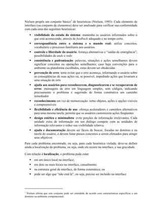Nielsen propôs um conjunto básico1
de heurísticas (Nielsen, 1993). Cada elemento de
interface (ou conjunto de elementos) deve ser analisado para verificar sua conformidade
com cada uma das seguintes heurísticas:
visibilidade do estado do sistema: mantenha os usuários informados sobre o
que está acontecendo, através de feedback adequado e no tempo certo.
correspondência entre o sistema e o mundo real: utilize conceitos,
vocabulário e processos familiares aos usuários.
controle e liberdade do usuário: forneça alternativas e “saídas de emergência”;
possibilidades de undo e redo
consistência e padronização: palavras, situações e ações semelhantes devem
significar conceitos ou operações semelhantes; caso haja convenções para o
ambiente ou plataforma escolhidos, estas devem ser obedecidas
prevenção de erro: tente evitar que o erro aconteça, informando o usuário sobre
as conseqüências de suas ações ou, se possível, impedindo ações que levariam a
uma situação de erro
ajuda aos usuários para reconhecerem, diagnosticarem e se recuperarem de
erros: mensagens de erro em linguagem simples, sem códigos, indicando
precisamente o problema e sugerindo de forma construtiva um caminho
remediador
reconhecimento em vez de memorização: torne objetos, ações e opções visíveis
e compreensíveis
flexibilidade e eficiência de uso: ofereça aceleradores e caminhos alternativos
para uma mesma tarefa; permita que os usuários customizem ações freqüentes
design estético e minimalista: evite porções de informação irrelevantes. Cada
unidade extra de informação em um diálogo compete com as unidades de
informação relevantes e reduz sua visibilidade relativa.
ajuda e documentação devem ser fáceis de buscar, focadas no domínio e na
tarefa do usuário, e devem listar passos concretos a serem efetuados para atingir
seus objetivos
Para cada problema encontrado, ou seja, para cada heurística violada, deve-se definir
ainda a localização do problema, ou seja, onde ele ocorre na interface, e sua gravidade.
Com relação à localização, o problema pode estar:
em um único local na interface;
em dois ou mais locais na interface, casualmente;
na estrutura geral da interface, de forma sistemática; ou
pode ser algo que “não está lá”, ou seja, precisa ser incluído na interface
1
Nielsen afirma que este conjunto pode ser estendido de acordo com características específicas a um
domínio ou ambiente computacional.
 