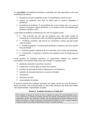 Já a gravidade (severidade) do problema é calculada, por cada especialista, como uma
combinação dos fatores:
freqüência com que o problema ocorre: É um problema comum ou raro?
impacto do problema: Será fácil ou difícil para os usuários superarem o
problema?
persistência do problema: É um problema que ocorre apenas uma vez e que os
usuários conseguem superar facilmente, ou os usuários serão incomodados pelo
problema repetidas vezes?
A gravidade do problema é definida por um valor da seguinte escala:
0 – Não concordo que isto seja um problema (este valor pode resultar da
avaliação de um especialista sobre um problema apontado por outro especialista)
1 – Problema cosmético: não precisa ser consertado a menos que haja tempo
extra no projeto
2 – Problema pequeno: o conserto deste problema é desejável, mas deve receber
baixa prioridade
3 – Problema grande: importante de ser consertado; deve receber alta prioridade
4 – Catastrófico: é imperativo consertar este problema antes do lançamento do
produto
Como produto da avaliação heurística, os especialistas redigem um relatório
consolidado. Este relatório pode conter, por exemplo, os seguintes itens:
problemas esperados (e possíveis consertos)
o quão bem o sistema apóia as tarefas dos usuários
caminhos de interação primários (importantes e/ou freqüentes)
caminhos de interação alternativos ou pouco utilizados
consistência
elementos de estilo
recomendações de projeto
É possível realizar uma avaliação heurística nas etapas iniciais do ciclo de projeto e
desenvolvimento. Esta avaliação pode ser feita sobre interfaces que ainda não tenham
sido implementadas, representadas em papel.
Quadro 2- Avaliação Heurística no Projeto Oré.
Para avaliação do Quadro de Avisos foi feita a avaliação do método de comunicabilidade (seção
6.4.4). Além disso, o método de avaliação heurística foi aplicado informalmente (seção 6.5.3) por
especialistas em IHC que conheciam o projeto, mas não participaram do desenvolvimento do seu
projeto de interação. A Figura 4 apresenta a tela principal do Quadro de Avisos e a seguir o Quadro
3 apresenta alguns dos problemas identificados durante a avaliação heurística.
 