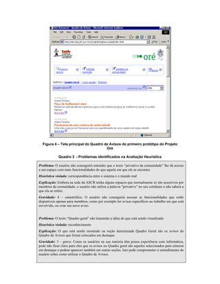 Figura 4 – Tela principal do Quadro de Avisos do primeiro protótipo do Projeto
Oré
Quadro 3 - Problemas identificados na Avaliação Heurística
Problema: O usuário não conseguirá entender que o texto “privativo da comunidade” lhe dá acesso
a um espaço com mais funcionalidades do que aquele em que ele se encontra.
Heurística violada: correspondência entre o sistema e o mundo real
Explicação: Embora na sede da ASCR tenha alguns espaços que normalmente só são acessíveis por
membros da comunidade, o usuário não utiliza a palavra “privativo” no seu cotidiano e não saberá a
que ela se refere.
Gravidade: 4 – catastrófico. O usuário não conseguirá acessar as funcionalidades que estão
disponíveis apenas para membros, como por exemplo ler avisos específicos ao trabalho em que está
envolvido, ou criar um novo aviso.
Problema: O texto “Quadro geral” não transmite a idéia do que está sendo visualizado
Heurística violada: reconhecimento
Explicação: O que está sendo mostrado na seção denominada Quadro Geral são os avisos do
Quadro de Avisos que foram colocados em destaque
Gravidade: 3 – grave. Como os usuários na sua maioria têm pouca experiência com informática,
pode não ficar claro para eles que os avisos no Quadro geral são aqueles selecionados para estarem
em destaque e podem aparecer também em outras seções. Isto pode comprometer o entendimento do
usuário sobre como utilizar o Quadro de Avisos.
 
