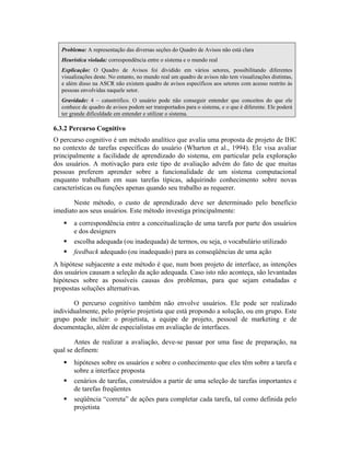 Problema: A representação das diversas seções do Quadro de Avisos não está clara
Heurística violada: correspondência entre o sistema e o mundo real
Explicação: O Quadro de Avisos foi dividido em vários setores, possibilitando diferentes
visualizações deste. No entanto, no mundo real um quadro de avisos não tem visualizações distintas,
e além disso na ASCR não existem quadro de avisos específicos aos setores com acesso restrito às
pessoas envolvidas naquele setor.
Gravidade: 4 – catastrófico. O usuário pode não conseguir entender que conceitos do que ele
conhece de quadro de avisos podem ser transportados para o sistema, e o que é diferente. Ele poderá
ter grande dificuldade em entender e utilizar o sistema.
6.3.2 Percurso Cognitivo
O percurso cognitivo é um método analítico que avalia uma proposta de projeto de IHC
no contexto de tarefas específicas do usuário (Wharton et al., 1994). Ele visa avaliar
principalmente a facilidade de aprendizado do sistema, em particular pela exploração
dos usuários. A motivação para este tipo de avaliação advém do fato de que muitas
pessoas preferem aprender sobre a funcionalidade de um sistema computacional
enquanto trabalham em suas tarefas típicas, adquirindo conhecimento sobre novas
características ou funções apenas quando seu trabalho as requerer.
Neste método, o custo de aprendizado deve ser determinado pelo benefício
imediato aos seus usuários. Este método investiga principalmente:
a correspondência entre a conceitualização de uma tarefa por parte dos usuários
e dos designers
escolha adequada (ou inadequada) de termos, ou seja, o vocabulário utilizado
feedback adequado (ou inadequado) para as conseqüências de uma ação
A hipótese subjacente a este método é que, num bom projeto de interface, as intenções
dos usuários causam a seleção da ação adequada. Caso isto não aconteça, são levantadas
hipóteses sobre as possíveis causas dos problemas, para que sejam estudadas e
propostas soluções alternativas.
O percurso cognitivo também não envolve usuários. Ele pode ser realizado
individualmente, pelo próprio projetista que está propondo a solução, ou em grupo. Este
grupo pode incluir: o projetista, a equipe de projeto, pessoal de marketing e de
documentação, além de especialistas em avaliação de interfaces.
Antes de realizar a avaliação, deve-se passar por uma fase de preparação, na
qual se definem:
hipóteses sobre os usuários e sobre o conhecimento que eles têm sobre a tarefa e
sobre a interface proposta
cenários de tarefas, construídos a partir de uma seleção de tarefas importantes e
de tarefas freqüentes
seqüência “correta” de ações para completar cada tarefa, tal como definida pelo
projetista
 