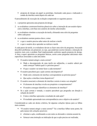 proposta de design em papel ou protótipo, ilustrando cada passo e indicando o
estado da interface antes/depois de cada um
O procedimento de execução da avaliação compreende os seguintes passos:
1. o projetista apresenta uma proposta de design
2. os avaliadores constroem histórias plausíveis sobre a interação de um usuário típico
com a interface, com base nos cenários de tarefas selecionados
3. os avaliadores simulam a execução da tarefa, efetuando uma série de perguntas
sobre cada passo
4. os avaliadores anotam pontos-chave, como:
o que o usuário precisa saber antes de realizar a tarefa
o que o usuário deve aprender ao realizar a tarefa
A cada passo da tarefa, os avaliadores devem se fazer uma série de perguntas, buscando
descobrir problemas em potencial, ou seja, que poderiam ocorrer durante a interação de
usuários reais com o produto final implementado conforme aquela proposta de design.
A lista a seguir apresenta as perguntas básicas, assim como perguntas adicionais mais
específicas associadas a cada uma delas:
O usuário tentará atingir a meta correta?
• Dada a decomposição de uma tarefa em subtarefas, o usuário saberá por
onde começar? Saberá qual é o próximo passo?
• O que o usuário vai tentar fazer a cada momento?
O usuário perceberá que a ação correta está disponível?
• Onde está o elemento de interface correspondente ao próximo passo?
• Que ações a interface torna disponíveis?
O usuário associará o elemento de interface correto à meta a ser atingida?
• O elemento de interface revela seu propósito e comportamento?
• O usuário consegue identificar os elementos de interface?
Se a ação correta é tomada, o usuário perceberá que progrediu em direção à
solução da tarefa?
• Como a interface apresenta o resultado de cada ação?
• O resultado apresentado tem correspondência com o objetivo do usuário?
Considerando-se cada um destes critérios, há algumas soluções típicas para as falhas
mais comuns:
“O usuário tentará atingir a meta correta?” Se a interface falhar neste ponto, há
pelo menos três soluções possíveis:
• eliminar a ação, combinando-a com outra ou deixando o sistema assumi-la;
• fornecer uma instrução ou indicação de que a ação precisa ser realizada;
 