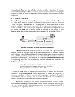 alta qualidade. Para isto, são definidos métodos, modelos e diretrizes. Os estudos
relacionados à avaliação de IHC, por sua vez, buscam avaliar a qualidade de um projeto
de interface, tanto ao longo do processo de desenvolvimento como quando o software
está pronto.
6.1.1 Interface x Interação
Interação é o processo de comunicação entre pessoas e sistemas interativos (Preece et
al., 1994). Neste processo, usuário e sistema trocam turnos em que um “fala” e o outro
“ouve”, interpreta e realiza uma ação. Esta ação pode ser tão simples quanto dar uma
resposta imediata à fala do outro, ou consistir de operações complexas que alteram o
estado do mundo. A área de IHC estuda este processo, principalmente do ponto de vista
do usuário: as ações que ele realiza usando a interface de um sistema, e suas
interpretações das respostas transmitidas pelo sistema através da interface (Figura 1).
ação
interpretação
usuário
sistema
interface aplicação
ação
interpretação
usuário
sistema
interface aplicação
Figura 1: O processo de interação humano-computador.
Interface é o nome dado a toda a porção de um sistema com a qual um usuário
mantém contato ao utilizá-lo, tanto ativa quanto passivamente. A interface engloba
tanto software quanto hardware (dispositivos de entrada e saída, tais como: teclados,
mouse, tablets, monitores, impressoras e etc.). Considerando a interação como um
processo de comunicação, a interface pode ser vista como o sistema de comunicação
utilizado neste processo. Uma definição de interface utilizada com freqüência foi
proposta por Moran:
“a interface de usuário deve ser entendida como sendo a parte de um
sistema computacional com a qual uma pessoa entra em contato —
física, perceptiva ou conceitualmente” (Moran, 1981).
A dimensão física inclui os elementos de interface que o usuário pode manipular,
enquanto a dimensão perceptiva engloba aqueles que o usuário pode perceber. A
dimensão conceitual resulta de processos de interpretação e raciocínio do usuário
desencadeados pela sua interação com o sistema, com base em suas características
físicas e cognitivas, seus objetivos e seu ambiente de trabalho.
Atualmente, as interfaces mais comuns envolvem elementos visuais e sonoros,
com entrada de dados via teclado e mouse. Outros tipos de interfaces, como interface
via voz e entrada de dados através de canetas estão se tornando freqüentes, devido à
disseminação de dispositivos móveis.
 