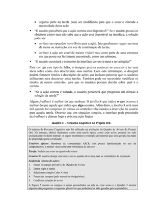 • alguma parte da tarefa pode ser modificada para que o usuário entenda a
necessidade desta ação.
“O usuário perceberá que a ação correta está disponível?” Se o usuário possui os
objetivos certos mas não sabe que a ação está disponível na interface, a solução
pode ser:
• atribuir um operador mais óbvio para a ação. Isto geralmente requer um item
de menu ou instrução, em vez de combinação de teclas;
• atribuir à ação um controle menos visível mas como parte de uma estrutura
em que possa ser facilmente encontrado, como um submenu.
“O usuário associará o elemento de interface correto à meta a ser atingida?”
Para corrigir este tipo de falha, o designer precisa conhecer os usuários e ter uma
idéia sobre como eles descreverão suas tarefas. Com esta informação, o designer
poderá fornecer rótulos e descrições de ações que incluam palavras que os usuários
utilizariam para descrever estas tarefas. Também pode ser necessário modificar os
rótulos de outros controles, para que os usuários possam decidir sobre qual é o
correto.
“Se a ação correta é tomada, o usuário perceberá que progrediu em direção à
solução da tarefa?”
Algum feedback é melhor do que nenhum. O feedback que indica o que ocorreu é
melhor do que aquele que indica que algo ocorreu. Além disto, o feedback será mais
útil quando for composto de termos ou símbolos relacionados à descrição do usuário
para aquela tarefa. Observe que, em situações simples, a interface pode prescindir
de feedback e chamar logo a próxima ação lógica
Quadro 4 - Percurso Cognitivo no Projeto Oré.
O método de Percurso Cognitivo não foi utilizado na avaliação do Quadro de Avisos do Projeto
Oré. No entanto, abaixo ilustramos como uma tarefa típica, como criar aviso, poderia ter sido
avaliada através deste método. A seguir mostramos o exemplo do material que seria gerado na etapa
de preparação para a avaliação:
Usuários típicos: Membros da comunidade ASCR com pouca familiaridade no uso de
computadores, e muitas vezes com uma resistência ao seu uso
Tarefa: Incluir um aviso no quadro de avisos
Cenário: O usuário deseja criar um aviso no quadro de avisos para os voluntários da recreação.
Seqüência correta de ações:
1. Entrar no espaço privativo do Quadro de Avisos
2. Entrar login e senha
3. Selecionar a opção Criar Avisos
4. Preencher campos (pelo menos os obrigatórios)
5. Confirmar criação do aviso
A Figura 5 mostra os campos a serem preenchidos na tela de criar aviso e o Quadro 5 mostra
algumas das perguntas e respostas plausíveis que poderiam ter sido geradas pelo especialista.
 