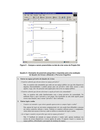 Figura 5 - Campos a serem preenchidos na tela de criar aviso do Projeto Oré
Quadro 5 - Exemplos de possíveis perguntas e respostas para uma avaliação
do Quadro de Avisos utilizando o Percurso Cognitivo
1. Entrar no espaço privativo do Quadro de Avisos
−Usuários saberão que devem entrar no espaço privativo?
Não, os usuários não entenderão que estão em um espaço público em que têm disponíveis
algumas funcionalidades e podem passar para um privativo onde terão acesso a mais
opções. Logo, eles vão procurar uma opção para criar aviso no espaço público.
−Usuários saberão que devem selecionar a opção privativo da comunidade?
Não, os usuários não estão familiarizados com o termo privativo da comunidade. No
ambiente físico o que é privativo a um grupo, fica localizado na sala onde aquele grupo
exerce suas funções, mas o termo “privativo” não é utilizado.
2. Entrar login e senha
− Usuário vai entender o que entrar quando aparecerem os campos login e senha?
Sim, apesar de login ser um termo computacional, ele vem sendo bem difundido e pessoas
em outros contextos utlizam o termo. Embora os usuários utilizem pouco o computador,
vários deles tem acesso à Internet, onde se utiliza os conceitos de login e senha.
−Ao se logar o usuário vai perceber que está no espaço privativo?
Não. O feedback de entrada no espaço privativo é muito sutil, apenas mudanças nos
setores de avisos disponíveis e novas opções de ações. O aspecto visual é o mesmo do
espaço público, dificultando a percepção da mudança de espaço.
 
