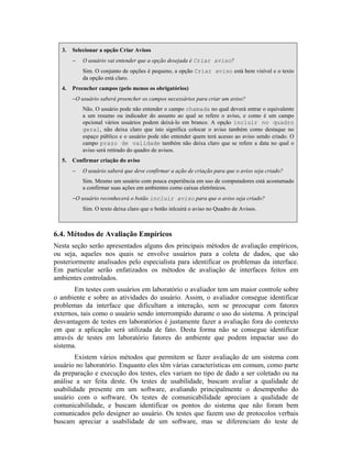 3. Selecionar a opção Criar Avisos
− O usuário vai entender que a opção desejada é Criar aviso?
Sim. O conjunto de opções é pequeno, a opção Criar aviso está bem visível e o texto
da opção está claro.
4. Preencher campos (pelo menos os obrigatórios)
−O usuário saberá preencher os campos necessários para criar um aviso?
Não. O usuário pode não entender o campo chamada no qual deverá entrar o equivalente
a um resumo ou indicador do assunto ao qual se refere o aviso, e como é um campo
opcional vários usuários podem deixá-lo em branco. A opção incluir no quadro
geral, não deixa claro que isto significa colocar o aviso também como destaque no
espaço público e o usuário pode não entender quem terá acesso ao aviso sendo criado. O
campo prazo de validade também não deixa claro que se refere a data no qual o
aviso será retirado do quadro de avisos.
5. Confirmar criação do aviso
− O usuário saberá que deve confirmar a ação de criação para que o aviso seja criado?
Sim. Mesmo um usuário com pouca experiência em uso de computadores está acostumado
a confirmar suas ações em ambientes como caixas eletrônicos.
−O usuário reconhecerá o botão incluir aviso para que o aviso seja criado?
Sim. O texto deixa claro que o botão inlcuirá o aviso no Quadro de Avisos.
6.4. Métodos de Avaliação Empíricos
Nesta seção serão apresentados alguns dos principais métodos de avaliação empíricos,
ou seja, aqueles nos quais se envolve usuários para a coleta de dados, que são
posteriormente analisados pelo especialista para identificar os problemas da interface.
Em particular serão enfatizados os métodos de avaliação de interfaces feitos em
ambientes controlados.
Em testes com usuários em laboratório o avaliador tem um maior controle sobre
o ambiente e sobre as atividades do usuário. Assim, o avaliador consegue identificar
problemas da interface que dificultam a interação, sem se preocupar com fatores
externos, tais como o usuário sendo interrompido durante o uso do sistema. A principal
desvantagem de testes em laboratórios é justamente fazer a avaliação fora do contexto
em que a aplicação será utilizada de fato. Desta forma não se consegue identificar
através de testes em laboratório fatores do ambiente que podem impactar uso do
sistema.
Existem vários métodos que permitem se fazer avaliação de um sistema com
usuário no laboratório. Enquanto eles têm várias características em comum, como parte
da preparação e execução dos testes, eles variam no tipo de dado a ser coletado ou na
análise a ser feita deste. Os testes de usabilidade, buscam avaliar a qualidade de
usabilidade presente em um software, avaliando principalmente o desempenho do
usuário com o software. Os testes de comunicabilidade apreciam a qualidade de
comunicabilidade, e buscam identificar os pontos do sistema que não foram bem
comunicados pelo designer ao usuário. Os testes que fazem uso de protocolos verbais
buscam apreciar a usabilidade de um software, mas se diferenciam do teste de
 