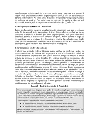usabilidade por tentarem explicitar o processo mental sendo vivenciado pelo usuário. A
seguir, serão apresentadas as etapas de preparação de testes, e cada um destes métodos
de teste em laboratório. Na última seção discutimos brevemente avaliação empírica feita
no ambiente do usuário. Para cada etapa do processo de avaliação descrito será
apresentado a avaliação feita na primeira versão do Projeto Oré (Quadro 1).
6.4.1 Preparação de Testes em Laboratório
Testes em laboratório requerem um planejamento minuncioso para que o avaliador
tenha de fato controle sobre as condições de teste. Isto envolve se certificar de que as
condições de teste são as mesmas para todos os participantes, e de que o teste sendo
executado permite a avaliação dos critérios desejados. Assim durante a etapa de
preparação de teste o avaliador deve determinar o objetivo da avaliação e, em função
deste, os critérios relevantes e pontos críticos, selecionar as tarefas, selecionar usuários
participantes, gerar o material para o teste e executar o teste-piloto.
Determinação do objetivo da avaliação
O objetivo da avaliação pode ser tão geral quanto verificar se o software é usável ou
bem compreendido. No entanto, para se preparar o teste o avaliador deve definir os
critérios relevantes ou prioritários para que se verifique o objetivo desejado e pontos
críticos da aplicação a serem testados. Os critérios prioritários normalmente são
definidos durante a etapa de design, como sendo aspectos da qualidade de uso que se
pretende que o sistema possua. Por exemplo, pode-se priorizar o desempenho e se
desejar que o usuário execute a tarefa em um determinado período de tempo, ou que os
usuários estejam satisfeitos com o sistema. Os pontos críticos do design normalmente
estão relacionados com decisões de design, com tarefas que sejam estratégicas para o
uso da aplicação, ou ainda com tarefas de uso muito freqüente. Decisões de design a
serem testadas podem incluir estruturas de acesso, hierarquia e caminhos de navegação
definidos na interface. Tarefas a serem consideradas estratégicas normalmente são
aquelas essenciais para o sucesso da empresa ou do próprio usuário. Finalmente, as
tarefas de uso freqüente são aquelas que se prevê que serão utilizadas comumente pelo
usuário durante sua interação com o software.
Quadro 6 - Objetivo da avaliação do Projeto Oré
Como um dos objetivos do design era que o quadro de avisos fosse simples para pessoas leigas que
usam o computador eventualmente fossem capazes de usá-lo bem, o principal objetivo da avaliação
era observar se os usuários conseguiam compreender o que podiam fazer e como usar o Quadro de
Avisos. Em função do objetivo da avaliação, definiu-se que a qualidade de uso a ser avaliada seria a
comunicabilidade, e logo o planejamento para um teste de comunicabilidade foi feito.
Assim, os pontos críticos a serem avaliados foram identificados como:
• O usuário consegue entender e executar as tarefas básicas de achar e ler um aviso?
• O usuário consegue utilizar o sistema de ajuda oferecido? Este é útil para ele?
O usuário consegue entender a diferença entre os espaços público e privativo? Consegue passar do
público para o privativo?
 