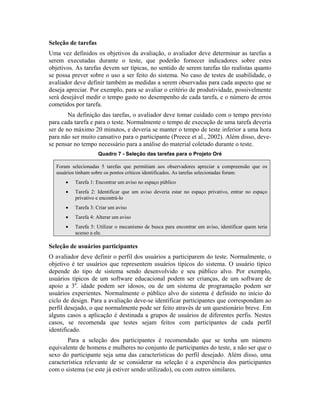 Seleção de tarefas
Uma vez definidos os objetivos da avaliação, o avaliador deve determinar as tarefas a
serem executadas durante o teste, que poderão fornecer indicadores sobre estes
objetivos. As tarefas devem ser típicas, no sentido de serem tarefas tão realistas quanto
se possa prever sobre o uso a ser feito do sistema. No caso de testes de usabilidade, o
avaliador deve definir também as medidas a serem observadas para cada aspecto que se
deseja apreciar. Por exemplo, para se avaliar o critério de produtividade, possivelmente
será desejável medir o tempo gasto no desempenho de cada tarefa, e o número de erros
cometidos por tarefa.
Na definição das tarefas, o avaliador deve tomar cuidado com o tempo previsto
para cada tarefa e para o teste. Normalmente o tempo de execução de uma tarefa deveria
ser de no máximo 20 minutos, e deveria se manter o tempo de teste inferior a uma hora
para não ser muito cansativo para o participante (Preece et al., 2002). Além disso, deve-
se pensar no tempo necessário para a análise do material coletado durante o teste.
Quadro 7 - Seleção das tarefas para o Projeto Oré
Foram selecionadas 5 tarefas que permitiam aos observadores apreciar a compreensão que os
usuários tinham sobre os pontos críticos identificados. As tarefas selecionadas foram:
• Tarefa 1: Encontrar um aviso no espaço público
• Tarefa 2: Identificar que um aviso deveria estar no espaço privativo, entrar no espaço
privativo e encontrá-lo
• Tarefa 3: Criar um aviso
• Tarefa 4: Alterar um aviso
• Tarefa 5: Utilizar o mecanismo de busca para encontrar um aviso, identificar quem teria
acesso a ele.
Seleção de usuários participantes
O avaliador deve definir o perfil dos usuários a participarem do teste. Normalmente, o
objetivo é ter usuários que representem usuários típicos do sistema. O usuário típico
depende do tipo de sistema sendo desenvolvido e seu público alvo. Por exemplo,
usuários típicos de um software educacional podem ser crianças, de um software de
apoio a 3a
. idade podem ser idosos, ou de um sistema de programação podem ser
usuários experientes. Normalmente o público alvo do sistema é definido no início do
ciclo de design. Para a avaliação deve-se identificar participantes que correspondam ao
perfil desejado, o que normalmente pode ser feito através de um questionário breve. Em
alguns casos a aplicação é destinada a grupos de usuários de diferentes perfis. Nestes
casos, se recomenda que testes sejam feitos com participantes de cada perfil
identificado.
Para a seleção dos participantes é recomendado que se tenha um número
equivalente de homens e mulheres no conjunto de participantes do teste, a não ser que o
sexo do participante seja uma das características do perfil desejado. Além disso, uma
característica relevante de se considerar na seleção é a experiência dos participantes
com o sistema (se este já estiver sendo utilizado), ou com outros similares.
 