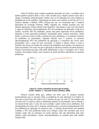 Além de definir quais usuários poderiam participar do teste, o avaliador deve
definir quantos usuários farão o teste. Vale ressaltar que o objetivo destes testes não é
chegar a resultados estatisticamente válidos, mas se ter indicações de como melhorar a
qualidade de uso da interface. Tipicamente em testes com usuários se envolve de 5 a 12
usuários (Dumas e Redish, 1999). Nielsen por sua vez recomenda que 5 usuários
participem da avaliação (Nielsen, 2000). Segundo ele, estudos mostram que este
número apresenta a melhor relação custo-benefício. Isto porque o teste com um usuário
é capaz de identificar aproximadamente 30% dos problemas da aplicação. Cada novo
usuário, encontra 30% de problemas, destes uma parte representa novos problemas,
enquanto a outra representa problemas encontrados pelos usuários anteriores. Desta
forma, a cada novo teste se reduz o número de novos problemas, e se aumenta o número
de problemas já encontrados. Segundo Nielsen com 5 usuários se encontra
aproximadamente 85% dos problemas da aplicação e o benefício dos novos erros
encontrados vale o custo do teste executado. A Figura 6 abaixo ilustra o custo e
benefício dos testes em função dos números de problemas encontrados e do número de
testes executados. Nos casos em que a aplicação se destina a usuários de perfis distintos,
Nielsen recomenda que para cada perfil identificado se faça a avaliação com 3 (três)
usuários. Isto porque muitas vezes usuários de perfis distintos identificam os mesmos
problemas.
Figura 6 - Custo x benefício de execução de testes.
(Fonte: Nielsen, J.: Test with 5 Users, Alertbox, 2000)
Nielsen ressalta ainda que, embora um teste com 15 usuários permita
potencialmente que se encontre todos os problemas de uma aplicação (ver Figura 6),
vale mais a pena fazer três testes com 5 usuários do que um com 15. Isto porque com
um teste com 15 usuários, todos os problemas poderão ser encontrados, mas a solução a
ser desenvolvida após o teste não será avaliada e pode conter novos problemas. Em
contrapartida três testes com 5 usuários, permitirá que se encontre potencialmente 85%
dos problemas da aplicação no primeiro teste. A solução desenvolvida será também
avaliada, e 85% dos problemas desta nova solução, sejam eles inseridos pela nova
solução, sejam eles já existentes na versão anterior, mas não detectados pelo teste
anterior, serão descobertos. Assim, incrementalmente se caminha para uma melhor
solução final.
 