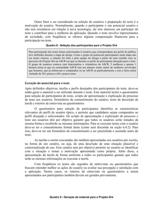 Outro fator a ser considerado na seleção de usuários e preparação do teste é a
motivação do usuário. Normalmente, quando o participante é um potencial usuário e
não tem resistência em relação à nova tecnologia, ele tem interesse em participar do
teste e contribuir para a melhoria da aplicação. Quando o teste envolve representantes
da sociedade, com freqüência se oferece alguma compensação financeira para a
participação no teste.
Quadro 8 - Seleção dos participantes para o Projeto Oré
Para participação dos testes foram selecionados 6 usuários que correspondiam aos perfis do público
alvo definidos durante a etapa de design. Como o grupo de potenciais participantes nesta etapa não
era muito extenso, a seleção foi feita a pela equipe de design a partir de uma reunião com os
parceiros do Projeto Oré na ASCR em que se discutiu os perfis de participante desejado para o teste.
O grupo de usuários contava com funcionários e voluntários da ASCR, 5 mulheres e apenas 1
homem (note-se que na comunidade ASCR tem um número muito maior de mulheres envolvidas
que homens), que já utilizavam o computador ou na ASCR ou particularmente e com a faixa etária
variando de 30 e poucos a 60 e poucos anos.
Geração do material para o teste
Após definidos objetivos, tarefas e perfis desejados dos participantes do teste, deve-se
então gerar o material a ser utilizado durante o teste. Este material inclui o questionário
para seleção de participantes do teste, scripts de apresentação e explicação do processo
de teste aos usuários, formulários de consentimento do usuário, texto de descrição da
tarefa e roteiros de entrevista ou questionários.
O questionário para seleção de participantes identifica as características
relevantes do perfil de usuário típico, e permite que candidatos sejam comparados ao
perfil desejado e selecionados. Os scripts de apresentação e explicação do processo e
teste aos usuários têm por objetivo garantir que todos os usuários serão tratados da
mesma forma e receberão as mesmas informações. Para se executar testes com o usuário
deve-se ter o consentimento formal deste (como será discutido na seção 6.4.2). Para
isso, deve-se ter um formulário de consentimento a ser preenchido e assinado antes do
teste.
As tarefas a serem executadas são também apresentadas aos usuários por escrito,
na forma de um cenário, ou seja, de uma descrição de uma situação plausível e
contextualizada de uso. Este cenário tem por objetivo permitir ao usuário se identificar
com a situação e tomar a motivação apresentada como própria. Além disso, a
apresentação da tarefa de forma uniforme a todos os participantes garante que todos
terão as mesmas informações ao executar a tarefa.
Com freqüência os testes são seguidos de entrevistas ou questionários que
buscam entender melhor as ações do usuário ou avaliar sua percepção e satisfação com
a aplicação. Nestes casos, os roteiros de entrevista ou questionários a serem
apresentados aos participantes também devem ser gerados previamente.
Quadro 9 - Geração de material para o Projeto Oré
 
