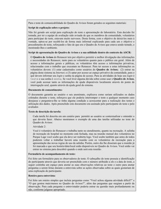 Para o teste de comunicabilidade do Quadro de Avisos foram gerados os seguintes materiais:
Script de explicação sobre o projeto:
Não foi gerado um script para explicação do teste e apresentação do laboratório. Esta decisão foi
tomada, por ter a equipe de avaliação sido avisada de que os membros da comunidade, voluntários
para participar do teste, estavam muito nervosos. Desta forma, com o objetivo de deixá-los mais à
vontade, optou-se por recebê-los de forma mais informal explicando para cada um o objetivo e
procedimento do teste, reforçando o fato de que era o Quadro de Avisos que estava sendo testado, e
mostrando-lhes o ambiente.
Script de apresentação do Quadro de Avisos e a sua utilidade dentro do contexto da ASCR:
O Quadro de Avisos do Renascer tem por objetivo permitir a melhor divulgação das informações
e necessidades do Renascer, tanto para os voluntários quanto para o público em geral. Além de
acesso a informações gerais e públicas, os voluntários têm acesso a informações privativas,
relacionadas com o trabalho que executam no Renascer. Para ter acesso a estas informações os
voluntários devem: (1) estar cadastrados como usuários do Quadro de Avisos; (2) entrar na
página deste sistema na Internet; e (3) optar por acesso ao espaço privativo da comunidade, para o
quê devem informar seu login e senha na página de acesso. Para as atividades de hoje seu login é
teste e sua senha é senha. Se você tiver alguma dúvida sobre como usar o Quadro de Avisos,
você pode acessar tanto as informações de ajuda disponíveis localmente através do ponto de
interrogação azul, quanto através da ajuda geral do sistema.
Documento de consentimento:
O documento garantia ao usuário o seu anonimato, explicava como seriam utilizados os dados
coletados durante o teste, reforçava que ele poderia interromper o teste a qualquer momento caso
desejasse e perguntava-lhe se tinha alguma condição a acrescentar para a realização dos testes e
utilização dos dados. Após preenchido este documento era assinado pelo participante do teste e pelo
avaliador.
Texto de descrição da tarefa:
Cada tarefa foi descrita em um cenário para permitir ao usuário se contextualizar e entender o
que deveria fazer. Abaixo mostramos o exemplo de uma das tarefas utilizadas no teste do
Quadro de Avisos:
Atividade 2:
Você é voluntário do Renascer e trabalha tanto no atendimento, quanto na recreação. A salinha
de recreação do hospital no momento está fechada, mas na reunião mensal dos voluntários no
Parque Lage você soube que ela deve ser reaberta logo. Você soube também que antes de todos
poderem voltar a trabalhar haverá uma reunião com os voluntários da recreação para a
apresentação das novas regras de uso da salinha. Porém, outro dia lhe disseram que a reunião já
foi marcada e que seu horário/data/local estão disponíveis no Quadro de Avisos. Você então vai
entrar no sistema para descobrir quando e onde será esta reunião.
Formulário de acompanhamento de teste:
Foi feito um formulário para os observadores do teste. O cabeçalho do teste possuia a identificação
do participante através que deveria ser preenchido com o número atribuído a ele e a data do teste, a
seguir continha um espaço para anotar as suas observações relativas ao teste e outro para anotar
perguntas a serem feitas durante a entrevista sobre as ações observadas sobre as quais gostariam de
uma explicação do participante.
Roteiro para entrevista:
Foi feito um roteiro simples que incluia perguntas como “Você achou alguma atividade difícil?” e
“O que gostou mais/menos no Quadro de Avisos?”, além das perguntas que surgiam a partir da
observação. Para cada pergunta o entrevistador poderia entrar na questão mais profundamente ou
não, conforme julgasse apropriado.
 