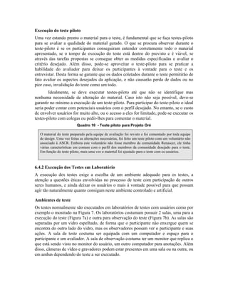 Execução do teste piloto
Uma vez estando pronto o material para o teste, é fundamental que se faça testes-piloto
para se avaliar a qualidade do material gerado. O que se procura observar durante o
teste-piloto é se os participantes conseguiram entender corretamente todo o material
apresentado, se o tempo de execução do teste está dentro do previsto e é viável, se
através das tarefas propostas se consegue obter as medidas especificadas e avaliar o
critério desejado. Além disso, pode-se aproveitar o teste-piloto para se praticar a
habilidade do avaliador para deixar os participantes à vontade para o teste e os
entrevistar. Desta forma se garante que os dados coletados durante o teste permitirão de
fato avaliar os aspectos desejados da aplicação, e não causarão perda de dados ou no
pior caso, invalidação do teste como um todo.
Idealmente, se deve executar testes-piloto até que não se identifique mas
nenhuma necessidade de alteração do material. Caso isto não seja possível, deve-se
garantir no mínimo a execução de um teste-piloto. Para participar do teste-piloto o ideal
seria poder contar com potenciais usuários com o perfil desejado. No entanto, se o custo
de envolver usuários for muito alto, ou o acesso a eles for limitado, pode-se executar os
testes-piloto com colegas ou pedir-lhes para comentar o material.
Quadro 10 - Teste piloto para Projeto Oré
O material do teste preparado pela equipe de avaliação foi revisto e foi comentado por toda equipe
de design. Uma vez feitas as alterações necessárias, foi feito um teste piloto com um voluntário não
associado à ASCR. Embora este voluntário não fosse membro da comunidade Renascer, ele tinha
várias características em comum com o perfil dos membros da comunidade desejado para o teste.
Em função do teste piloto, mais uma vez o material foi ajustado para o teste com os usuários.
6.4.2 Execução dos Testes em Laboratório
A execução dos testes exige a escolha de um ambiente adequado para os testes, a
atenção a questões éticas envolvidas no processo de teste com participação de outros
seres humanos, e ainda deixar os usuários o mais à vontade possível para que possam
agir tão naturalmente quanto consigam neste ambiente controlado e artificial.
Ambientes de teste
Os testes normalmente são executados em laboratórios de testes com usuários como por
exemplo o mostrado na Figura 7. Os laboratórios costumam possuir 2 salas, uma para a
execução do teste (Figura 7a) e outra para observação do teste (Figura 7b). As salas são
separadas por um vidro espelhado, de forma que o participante não enxergue quem se
encontra do outro lado do vidro, mas os observadores possam ver o participante e suas
ações. A sala de teste costuma ser equipada com um computador e espaço para o
participante e um avaliador. A sala de observação costuma ter um monitor que replica o
que está sendo visto no monitor do usuário, um outro computador para anotações. Além
disso, câmeras de vídeo e gravadores podem estar presentes em uma sala ou na outra, ou
em ambas dependendo do teste a ser executado.
 