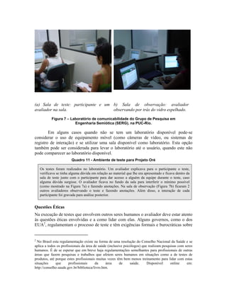 (a) Sala de teste: participante e um
avaliador na sala.
b) Sala de observação: avaliador
observando por trás do vidro espelhado.
Figura 7 – Laboratório de comunicabilidade do Grupo de Pesquisa em
Engenharia Semiótica (SERG), na PUC-Rio.
Em alguns casos quando não se tem um laboratório disponível pode-se
considerar o uso de equipamento móvel (como câmeras de vídeo, ou sistemas de
registro de interação) e se utilizar uma sala disponível como laboratório. Esta opção
também pode ser considerada para levar o laboratório até o usuário, quando este não
pode comparecer ao laboratório disponível.
Quadro 11 - Ambiente de teste para Projeto Oré
Os testes foram realizados no laboratório. Um avaliador explicava para o participante o teste,
verificava se tinha alguma dúvida em relação ao material que lhe era apresentado e ficava dentro da
sala de teste junto com o participante para dar acesso a alguém da equipe durante o teste, caso
alguma dúvida surgisse. O avaliador ficava no fundo da sala para interferir o mínimo possível
(como mostrado na Figura 7a) e fazendo anotações. Na sala de observação (Figura 7b) ficaram 2
outros avaliadores observando o teste e fazendo anotações. Além disso, a interação de cada
participante foi gravada para análise posterior.
Questões Éticas
Na execução de testes que envolvem outros seres humanos o avaliador deve estar atento
às questões éticas envolvidas e a como lidar com elas. Alguns governos, como o dos
EUA2
, regulamentam o processo de teste e têm exigências formais e burocráticas sobre
2
No Brasil esta regulamentação existe na forma de uma resolução do Conselho Nacional da Saúde e se
aplica a todos os profissionais da área de saúde (inclusive psicólogos) que realizam pesquisas com seres
humanos. É de se esperar que em breve haja regulamentações semelhantes para profissionais de outras
áreas que fazem pesquisas e trabalhos que afetem seres humanos em situações como a de testes de
produtos, até porque estes profissionais muitas vezes têm bem menos treinamento para lidar com estas
situações que profissionais da área de saúde. Disponível online em:
http://conselho.saude.gov.br/biblioteca/livro.htm.
 