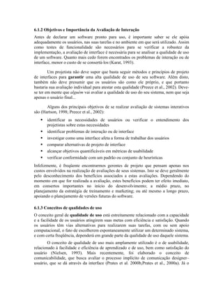 6.1.2 Objetivos e Importância da Avaliação de Interação
Antes de declarar um software pronto para uso, é importante saber se ele apóia
adequadamente os usuários, nas suas tarefas e no ambiente em que será utilizado. Assim
como testes de funcionalidade são necessários para se verificar a robustez da
implementação, a avaliação de interface é necessária para se analisar a qualidade de uso
de um software. Quanto mais cedo forem encontrados os problemas de interação ou de
interface, menor o custo de se consertá-los (Karat, 1993).
Um projetista não deve supor que basta seguir métodos e princípios de projeto
de interfaces para garantir uma alta qualidade de uso de seu software. Além disto,
também não deve presumir que os usuários são como ele próprio, e que portanto
bastaria sua avaliação individual para atestar esta qualidade (Preece et al., 2002). Deve-
se ter em mente que alguém vai avaliar a qualidade de uso do seu sistema, nem que seja
apenas o usuário final...
Alguns dos principais objetivos de se realizar avaliação de sistemas interativos
são (Hartson, 1998; Preece et al., 2002):
identificar as necessidades de usuários ou verificar o entendimento dos
projetistas sobre estas necessidades
identificar problemas de interação ou de interface
investigar como uma interface afeta a forma de trabalhar dos usuários
comparar alternativas de projeto de interface
alcançar objetivos quantificáveis em métricas de usabilidade
verificar conformidade com um padrão ou conjunto de heurísticas
Infelizmente, é freqüente encontrarmos gerentes de projeto que pensam apenas nos
custos envolvidos na realização de avaliações de seus sistemas. Isto se deve geralmente
pelo desconhecimento dos benefícios associados a estas avaliações. Dependendo do
momento em que for realizada a avaliação, estes benefícios podem ter efeito imediato,
em consertos importantes no início do desenvolvimento; a médio prazo, no
planejamento da estratégia de treinamento e marketing; ou até mesmo a longo prazo,
apoiando o planejamento de versões futuras do software.
6.1.3 Conceitos de qualidades de uso
O conceito geral de qualidade de uso está estreitamente relacionado com a capacidade
e a facilidade de os usuários atingirem suas metas com eficiência e satisfação. Quando
os usuários têm vias alternativas para realizarem suas tarefas, com ou sem apoio
computacional, o fato de escolherem espontaneamente utilizar um determinado sistema,
e com certa freqüência, dependerá em grande parte da qualidade de uso daquele sistema.
O conceito de qualidade de uso mais amplamente utilizado é o de usabilidade,
relacionado à facilidade e eficiência de aprendizado e de uso, bem como satisfação do
usuário (Nielsen, 1993). Mais recentemente, foi elaborado o conceito de
comunicabilidade, que busca avaliar o processo implícito de comunicação designer–
usuário, que se dá através da interface (Prates et al. 2000b,Prates et al., 2000a). Já o
 