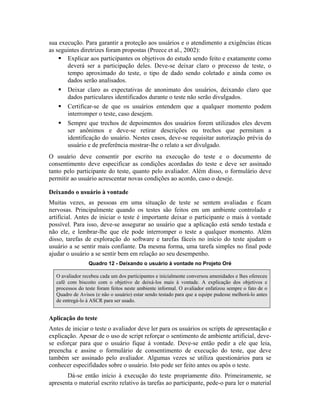 sua execução. Para garantir a proteção aos usuários e o atendimento a exigências éticas
as seguintes diretrizes foram propostas (Preece et al., 2002):
Explicar aos participantes os objetivos do estudo sendo feito e exatamente como
deverá ser a participação deles. Deve-se deixar claro o processo de teste, o
tempo aproximado do teste, o tipo de dado sendo coletado e ainda como os
dados serão analisados.
Deixar claro as expectativas de anonimato dos usuários, deixando claro que
dados particulares identificados durante o teste não serão divulgados.
Certificar-se de que os usuários entendem que a qualquer momento podem
interromper o teste, caso desejem.
Sempre que trechos de depoimentos dos usuários forem utilizados eles devem
ser anônimos e deve-se retirar descrições ou trechos que permitam a
identificação do usuário. Nestes casos, deve-se requisitar autorização prévia do
usuário e de preferência mostrar-lhe o relato a ser divulgado.
O usuário deve consentir por escrito na execução do teste e o documento de
consentimento deve especificar as condições acordadas do teste e deve ser assinado
tanto pelo participante do teste, quanto pelo avaliador. Além disso, o formulário deve
permitir ao usuário acrescentar novas condições ao acordo, caso o deseje.
Deixando o usuário à vontade
Muitas vezes, as pessoas em uma situação de teste se sentem avaliadas e ficam
nervosas. Principalmente quando os testes são feitos em um ambiente controlado e
artificial. Antes de iniciar o teste é importante deixar o participante o mais à vontade
possível. Para isso, deve-se assegurar ao usuário que a aplicação está sendo testada e
não ele, e lembrar-lhe que ele pode interromper o teste a qualquer momento. Além
disso, tarefas de exploração do software e tarefas fáceis no início do teste ajudam o
usuário a se sentir mais confiante. Da mesma forma, uma tarefa simples no final pode
ajudar o usuário a se sentir bem em relação ao seu desempenho.
Quadro 12 - Deixando o usuário à vontade no Projeto Oré
O avaliador recebeu cada um dos participantes e inicialmente conversou amenidades e lhes ofereceu
café com biscoito com o objetivo de deixá-los mais à vontade. A explicação dos objetivos e
processos do teste foram feitos neste ambiente informal. O avaliador enfatizou sempre o fato de o
Quadro de Avisos (e não o usuário) estar sendo testado para que a equipe pudesse melhorá-lo antes
de entregá-lo à ASCR para ser usado.
Aplicação do teste
Antes de iniciar o teste o avaliador deve ler para os usuários os scripts de apresentação e
explicação. Apesar de o uso de script reforçar o sentimento de ambiente artificial, deve-
se esforçar para que o usuário fique à vontade. Deve-se então pedir a ele que leia,
preencha e assine o formulário de consentimento de execução do teste, que deve
também ser assinado pelo avaliador. Algumas vezes se utiliza questionários para se
conhecer especifidades sobre o usuário. Isto pode ser feito antes ou após o teste.
Dá-se então início à execução do teste propriamente dito. Primeiramente, se
apresenta o material escrito relativo às tarefas ao participante, pede-o para ler o material
 