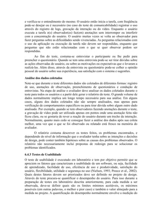 e verifica-se o entendimento do mesmo. O usuário então inicia a tarefa, com freqüência
pode-se desejar ou é necessário (no caso do teste de comunicabilidade) registrar o uso
através do registro de logs, gravação da interação ou do vídeo. Enquanto o usuário
executa a tarefa o(s) observador(es) faz(em) anotações sem interromper ou interferir
com a concentração do usuário. O usuário muitas vezes se volta ao observador para
fazer perguntas sobre as dificuldades sendo vivenciadas. As perguntas relacionadas com
o uso da aplicação ou execução da tarefa não devem ser respondidas, enquanto que
perguntas que não estão relacionadas com o que se quer observar podem ser
respondidas.
Ao fim do teste, costuma-se entrevistar o participante ou lhe pedir para
preencher o questionário. Quando se tem uma entrevista pode-se ser tirar dúvidas sobre
as ações observadas do usuário, ou sobre as motivações ou expectativas que o levaram a
realizá-las. Além disso, através da entrevista ou questionário pode-se colher a opinião
pessoal do usuário sobre sua experiência, sua satisfação com o sistema e sugestões.
Análise dos dados coletados
Note-se que durante o teste diferentes dados são coletados de diferentes formas: registro
de uso, anotações de observação, preenchimento de questionários e condução de
entrevistas. Na etapa de análise o avaliador deve analisar os dados coletados durante o
teste para todos os usuários e a partir dele gerar o relatório do teste. O grande volume de
dados normalmente implica um longo tempo necessário para sua análise. Em alguns
casos, alguns dos dados coletados não são sempre analisados, mas apenas para
verificação de comportamentos específicos ou para tirar dúvida sobre algum outro dado
analisado. Por exemplo, quando se tem observadores fazendo anotações durante o teste,
a gravação de vídeo pode ser utilizada apenas em pontos onde uma anotação feita não
ficou clara, ou se gostaria de rever a reação do usuário durante um trecho da interação.
Normalmente, quanto mais cedo se consegue fazer a análise dos dados após sua coleta
melhor, uma vez que o que se foi observado ou relatado está fresco na memória do
avaliador.
O relatório costuma descrever os testes feitos, os problemas encontrados, e
dependendo do nível de informação que o avaliador tenha sobre as intenções e decisões
de design, pode conter também hipóteses sobre as causas dos problemas observados. O
relatório não necessariamente inclui propostas de redesign para se solucionar os
problemas identificados.
6.4.3 Testes de Usabilidade
O teste de usabilidade é executado em laboratório e tem por objetivo permitir que se
apreciem os fatores que caracterizam a usabilidade de um software, ou seja, facilidade
de aprendizado, facilidade de uso, eficiência de uso e produtividade, satisfação do
usuário, flexibilidade, utilidade e segurança no uso (Nielsen, 1993; Preece et al., 2002).
Quais destes fatores devem ser priorizados deve ser definido no projeto de design.
Através do teste procura-se quantificar o desempenho do usuário. Para isso durante a
preparação de testes em laboratório descrita anteriormente, para cada medida a ser
observada, deve-se definir quais são os limites mínimos aceitáveis, os máximos
possíveis (em outras palavras, o melhor e pior caso) e também o valor almejado para a
medida no projeto. A quantificação do desempenho normalmente envolve a medição do
 