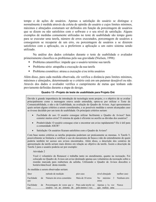 tempo e de ações de usuários. Apenas a satisfação do usuário se distingue e
normalmente é medida através da coleta de opinião do usuário e cujos limites mínimos,
máximos e almejados costumam ser definidos em função da porcentagem de usuários
que se dizem ou não satisfeitos com o software e o seu nível de satisfação. Alguns
exemplos de medidas comumente utilizadas no teste de usabilidade são tempo gasto
para se executar uma tarefa, número de erros executados, porcentagem de usuários a
conseguirem se recuperar de um erro, ou porcentagem de usuários a se dizerem
satisfeitos com a aplicação, ou a preferirem a aplicação a um outro sistema sendo
utilizado.
Na análise dos dados coletados durante o teste de usabilidade o avaliador
primeiramente classifica os problemas pela sua gravidade (Nielsen, 1998):
Problema catastrófico: impede que o usuário termine sua tarefa
Problema sério: atrapalha a execução da sua tarefa
Problema cosmético: atrasa a execução e/ou irrita usuários
Além disso, para cada medida observada, ele verifica a distância para limites mínimos,
máximos e almejados, determinando se o critério está em um patamar desejável ou não.
Através dos dados o avaliador verifica o cumprimento de metas que tenham sido
previamente definidas durante a etapa de design.
Quadro 13 - Projeto de teste de usabilidade para Projeto Oré
Devido à grande importância da introdução de tecnologia neste projeto, e o objetivo de se avaliar
principalmente como a mensagem estava sendo entendida, optou-se por utilizar o Teste de
Comunicabilidade, e não o de Usabilidade, na avaliação do Quadro de Avisos. Aqui apresentamos
quais seriam alguns critérios a serem considerados, e as possíveis medidas a serem alcançadas caso
se tivesse decidido por um teste de usabilidade. Os principais critérios seriam:
• Facilidade de uso: O usuário consegue utilizar facilmente o Quadro de Avisos? Sem
cometer muitos erros? O sistema de ajuda é eficiente no auxílio as dúvidas dos usuários?
• Produtividade: O usuário consegue criar e encontrar um aviso rapidamente? Ele é útil para
a comunidade ASCR?
• Satisfação: Os usuários ficaram satisfeitos com o Quadro de Avisos?
Com base nestes critérios as tarefas propostas poderiam ser praticamente as mesmas. A Tarefa 5,
possivelmente se limitaria a verificar o uso do mecanismo de busca e não do entendimento de quem
poderia também ter acesso aos avisos encontrados. Além disso, a descrição dos cenários de
apresentação da tarefa seriam mais diretos em relação ao objetivo da tarefa. Assim a descrição da
Tarefa 2 para o usuário poderia ser por exemplo:
Atividade 2
Você é voluntário do Renascer e trabalha tanto no atendimento, quanto na recreação. Foi
colocado no Quadro de Avisos um aviso destinado apenas aos voluntários da recreação sobre a
reunião marcada para reabertura da salinha. Utilizando o Quadro de Avisos descubra o
horário/data/local desta reunião.
As medidas a serem observadas seriam:
fator método de medição pior caso nível almejado melhor caso
Facilidade de
uso
Número de erros cometidos Mais de 10 erros No máximo 3
erros
Nenhum erro
Facilidade de
uso
Porcentagem de vezes que o
usuário vai ao sistema de
Para cada tarefa vai
pelo menos 1 vez.
Apenas a 1a. vez
que realiza uma
Nunca
 