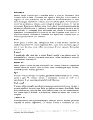 Etiquetagem
Durante a etapa de etiquetagem, o avaliador3
assiste as gravações da interação feitas
durante a coleta de dados. Ao observar uma ruptura da interação o avaliador associa à
seqüência de ações problemática uma das expressões de comunicabilidade. O efeito
desta etiquetagem é semelhante ao de um protocolo verbal (seção 6.4.6) “reconstruído”
a partir das evidências de interação. A reconstrução é feita pelo avaliador, por meio de
um conjunto de expressões, definido com o objetivo de ser o conjunto mínimo capaz de
caracterizar suficientemente as rupturas de interação que acontecem durante o uso de
uma aplicação. As expressões foram selecionadas com o intuito de serem naturais e
espontâneas, e serem manifestações plausíveis por parte de usuários nestas situações. A
seguir descrevemos o conjunto de expressões, seus significados e algumas ações de
interface que caracterizam cada uma delas.
Cadê?
Ocorre quando o usuário sabe a operação que deseja executar mas não a encontra de
imediato na interface. Um sintoma freqüente é abrir e fechar menus e submenus e passar
com o cursor de mouse sobre botões, inspecionando diversos elementos de interface
sem ativá-los.
E agora?
O usuário não sabe o que fazer e procura descobrir qual é o seu próximo passo. Os
sintomas incluem vagar com o cursor do mouse sobre a tela e inspecionar os menus de
forma aleatória ou seqüencial.
O que é isto?
Ocorre quando o usuário não sabe o que significa um elemento de interface. O principal
sintoma consiste em deixar o cursor do mouse sobre o elemento por alguns instantes,
esperando que uma dica seja apresentada.
Epa!
O usuário realizou uma ação indesejada e, percebendo imediatamente que isto ocorreu,
desfaz a ação. Os sintomas incluem o acionamento imediato do Undo ou o
cancelamento de um quadro de diálogo aberto indevidamente.
Onde estou?
O usuário efetua operações que são apropriadas para outros contextos, mas não para o
contexto atual (por exemplo, tenta digitar um dado em um campo desabilitado; digita
um comando em um campo de dado ou um dado no campo reservado para comandos).
Um sintoma típico é desfazer a ação incorreta e mudar em seguida para o contexto
desejado.
Assim não dá.
O usuário efetuou uma seqüência (longa) de operações antes de perceber que estava
seguindo um caminho improdutivo. Os sintomas incluem o acionamento de Undo
3
Os autores do método acreditam que esta etapa também pudesse ser executada pelos próprios usuários (Prates et al., 2000b), mas
esta hipótese ainda está sob investigação.
 