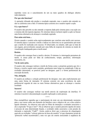 repetidas vezes ou o cancelamento de um ou mais quadros de diálogos abertos
indevidamente.
Por que não funciona?
A operação efetuada não produz o resultado esperado, mas o usuário não entende ou
não se conforma com o fato. O sintoma típico consiste em o usuário repetir a ação.
Ué, o que houve?
O usuário não percebe ou não entende a resposta dada pelo sistema para a sua ação (ou
o sistema não dá resposta alguma). Os sintomas típicos incluem repetir a ação ou buscar
uma forma alternativa de alcançar o resultado esperado.
Para mim está bom…
Ocorre quando o usuário acha equivocadamente que concluiu uma tarefa com sucesso.
O sintoma típico é encerrar a tarefa e indicar na entrevista ou no questionário pós-teste
que a tarefa foi realizada com sucesso. O observador, no entanto, sabe que se trata de
um engano, provavelmente causado por uma falha de resposta do sistema ou modo de
visualização inadequado para a tarefa atual.
Desisto.
O usuário não consegue fazer a tarefa e desiste. O sintoma é a interrupção prematura da
tarefa. A causa pode ser falta de conhecimento, tempo, paciência, informação
necessária, etc.
Vai de outro jeito.
O usuário não consegue realizar a tarefa da forma como o projetista gostaria que ele o
fizesse, e resolve seguir outro caminho, geralmente mais longo ou complicado. Cabe ao
avaliador determinar, se possível junto ao designer, qual é a forma preferencial de
execução da tarefa.
Não, obrigado.
O usuário já conhece a solução preferencial do designer, mas opta explicitamente por
uma outra forma de interação. O sintoma consiste em uma ocorrência da ação
preferencial seguida de uma ou mais formas alternativas para se alcançar o mesmo
resultado.
Socorro!
O usuário não consegue realizar sua tarefa através da exploração da interface. O
sintoma é recorrer à documentação ou pedir explicação a outra pessoa.
* * *
Para exemplificar suponha que o participante do teste em um determinado momento
pára o seu cursor sobre um elemento da interface com o objetivo de ver a dica relativa
àquele elemento. Ao observar esta ação no filme da interação o avaliador associaria a
ela a expressão “O que é isto?”. Ou ao observar que o usuário percorre opções do menu
à procura de uma determinada função, o avaliador então associaria a esta porção da
interação a expressão “Cadê?”. Assim, pode-se dizer que o processo de etiquetagem
equivale ao avaliador “colocar palavras na boca do usuário” (o que chamamos acima de
‘protocolo verbal reconstruído’), uma vez que ele estaria associando à seqüência de
 
