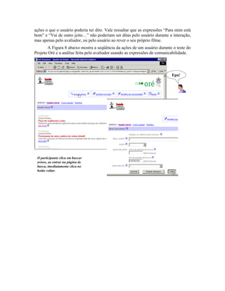 ações o que o usuário poderia ter dito. Vale ressaltar que as expressões “Para mim está
bom” e “Vai de outro jeito…” não poderiam ser ditas pelo usuário durante a interação,
mas apenas pelo avaliador, ou pelo usuário ao rever o seu próprio filme.
A Figura 8 abaixo mostra a seqüência da ações de um usuário durante o teste do
Projeto Oré e a análise feita pelo avaliador usando as expressões de comunicabilidade.
O participante clica em buscar
avisos, ao entrar na página de
busca, imediatamente clica no
botão voltar.
Epa!
 