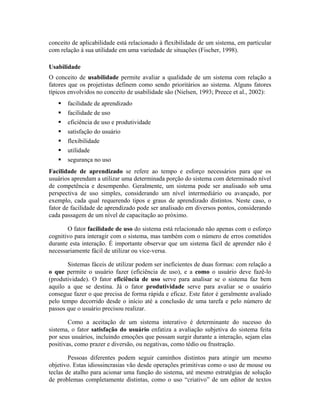 conceito de aplicabilidade está relacionado à flexibilidade de um sistema, em particular
com relação à sua utilidade em uma variedade de situações (Fischer, 1998).
Usabilidade
O conceito de usabilidade permite avaliar a qualidade de um sistema com relação a
fatores que os projetistas definem como sendo prioritários ao sistema. Alguns fatores
típicos envolvidos no conceito de usabilidade são (Nielsen, 1993; Preece et al., 2002):
facilidade de aprendizado
facilidade de uso
eficiência de uso e produtividade
satisfação do usuário
flexibilidade
utilidade
segurança no uso
Facilidade de aprendizado se refere ao tempo e esforço necessários para que os
usuários aprendam a utilizar uma determinada porção do sistema com determinado nível
de competência e desempenho. Geralmente, um sistema pode ser analisado sob uma
perspectiva de uso simples, considerando um nível intermediário ou avançado, por
exemplo, cada qual requerendo tipos e graus de aprendizado distintos. Neste caso, o
fator de facilidade de aprendizado pode ser analisado em diversos pontos, considerando
cada passagem de um nível de capacitação ao próximo.
O fator facilidade de uso do sistema está relacionado não apenas com o esforço
cognitivo para interagir com o sistema, mas também com o número de erros cometidos
durante esta interação. É importante observar que um sistema fácil de aprender não é
necessariamente fácil de utilizar ou vice-versa.
Sistemas fáceis de utilizar podem ser ineficientes de duas formas: com relação a
o que permite o usuário fazer (eficiência de uso), e a como o usuário deve fazê-lo
(produtividade). O fator eficiência de uso serve para analisar se o sistema faz bem
aquilo a que se destina. Já o fator produtividade serve para avaliar se o usuário
consegue fazer o que precisa de forma rápida e eficaz. Este fator é geralmente avaliado
pelo tempo decorrido desde o início até a conclusão de uma tarefa e pelo número de
passos que o usuário precisou realizar.
Como a aceitação de um sistema interativo é determinante do sucesso do
sistema, o fator satisfação do usuário enfatiza a avaliação subjetiva do sistema feita
por seus usuários, incluindo emoções que possam surgir durante a interação, sejam elas
positivas, como prazer e diversão, ou negativas, como tédio ou frustração.
Pessoas diferentes podem seguir caminhos distintos para atingir um mesmo
objetivo. Estas idiossincrasias vão desde operações primitivas como o uso de mouse ou
teclas de atalho para acionar uma função do sistema, até mesmo estratégias de solução
de problemas completamente distintas, como o uso “criativo” de um editor de textos
 