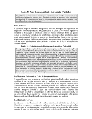 Quadro 14 – Teste de comunicabilidade – interpretação – Projeto Oré
Os problemas descritos acima vivenciados pelo participante foram identificados como sendo de
Atribuição de Significado, uma vez que a expectativa da equipe de design era que o participante
entendesse que ele não encontrava o aviso, por ele estar disponível apenas no espaço privativo e não
no público, e fosse então para este espaço.
Perfil Semiótico
A definição do perfil semiótico da aplicação deve ser feito por um especialista em
Engenharia Semiótica (de Souza, 1993; de Souza et al. 2001). Neste passo o especialista
interpreta a etiquetagem e tabulação feitas nos passos anteriores dentro do quadro
teórico da Engenharia Semiótica, em uma tentativa de se reconstruir a meta-mensagem
sendo transmitida pelo designer ao usuário através da interface. Desta forma, este passo
acrescenta à avaliação problemas identificados na linguagem de interface da aplicação,
podendo fazer considerações sobre possíveis premissas de design e conhecimentos
táticos utilizados.
Quadro 15 - Teste de comunicabilidade - perfil semiótico - Projeto Oré
O designer pretendia que a aplicação fosse simples de usar, e procurou oferecer um apoio amplo aos
usuários pouco conhecedores de tecnologia. Os usuários compreenderam bem para que servia o
Quadro de Avisos, e acharam que ele seria bastante útil para a ASCR. No entanto, vários dos
participantes não conseguiram entender como utilizar o mecanismo de busca e tiveram dificuldades
em entender a distinção entre os espaços público e privativo. Desta forma, constatou-se que a
solução do designer não estava adequada para os usuários pretendidos e precisava ser recontada de
uma forma mais simples e direta. O problema parecia ser causado pelas expectativas do designer de
um conhecimento básico prévio dos participantes. Por exemplo, que os participantes conhecessem
estratégias de solução comumente utilizadas em tecnologia amplamente divulgadas, como
mecanismos de busca no qual se especifica a busca à medida que se fornece um maior número de
parâmetros, ou o controle de acesso diferenciado a diferentes espaços de uma aplicação. Com base,
neste diagnóstico foi proposta uma nova solução mais explicativa e com o conjunto de ações
possíveis mais evidenciada. Além disso, optou-se por oferecer apenas o espaço privativo durante a
etapa de introdução e consolidação da tecnologia.
6.4.5 Testes de Usabilidade x Testes de Comunicabilidade
A maior diferença entre os testes de usabilidade e comunicabilidade está no conceito de
qualidade de uso que eles pretendem apreciar, conforme seus próprios nomes indicam.
Assim, testes de usabilidade pretendem avaliar a solução do designer, enquanto os de
comunicabilidade buscam avaliar a comunicação sendo feita sobre esta solução. Para
isso, os testes de usabilidade normalmente coletam dados quantitativos e buscam
informar designers durante o ciclo de desenvolvimento quais critérios não
correspondem ao objetivo almejado para o software. Testes de comunicabilidade, por
sua vez, coletam dados qualitativos e têm por objetivo informar designers sobre pontos
da sua solução que não estão sendo transmitidos com sucesso aos usuários.
6.4.6 Protocolos Verbais
Os métodos que envolvem protocolos verbais normalmente são testes executados em
laboratório, nos quais os participantes explicitam aquilo que estão pensando, à medida
que executam as tarefas propostas. A principal vantagem destes métodos sobre outros
métodos de teste em laboratório é permitir que o avaliador tenha acesso aos processos
 