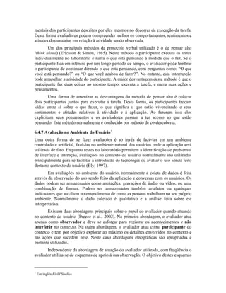 mentais dos participantes descritos por eles mesmos no decorrer da execução da tarefa.
Desta forma avaliadores podem compreender melhor os comportamentos, sentimentos e
atitudes dos usuários em relação à atividade sendo observada.
Um dos principais métodos de protocolo verbal utilizado é o de pensar alto
(think aloud) (Ericsson & Simon, 1985). Neste método o participante executa os testes
individualmente no laboratório e narra o que está pensando à medida que o faz. Se o
participante fica em silêncio por um longo período de tempo, o avaliador pode lembrar
o participante de continuar dizendo o que está pensando, com perguntas como: “O que
você está pensando?” ou “O que você acabou de fazer?”. No entanto, esta interrupção
pode atrapalhar a atividade do participante. A maior desvantagem deste método é que o
participante faz duas coisas ao mesmo tempo: executa a tarefa, e narra suas ações e
pensamentos.
Uma forma de amenizar as desvantagens do método de pensar alto é colocar
dois participantes juntos para executar a tarefa. Desta forma, os participantes trocam
idéias entre si sobre o que fazer, o que significa o que estão vivenciando e seus
sentimentos e atitudes relativos à atividade e à aplicação. Ao fazerem isso eles
explicitam seus pensamentos e os avaliadores passam a ter acesso ao que estão
pensando. Este método normalmente é conhecido por método de co-descoberta.
6.4.7 Avaliação no Ambiente do Usuário7
Uma outra forma de se fazer avaliações é ao invés de fazê-las em um ambiente
controlado e artificial, fazê-las no ambiente natural dos usuários onde a aplicação será
utilizada de fato. Enquanto testes no laboratório permitem a identificação de problemas
de interface e interação, avaliações no contexto do usuário normalmente são utilizadas
principalmente para se facilitar a introdução de tecnologia ou avaliar o uso sendo feito
desta no contexto do usuário (Bly, 1997).
Em avaliações no ambiente do usuário, normalmente a coleta de dados é feita
através da observação do uso sendo feito da aplicação e conversas com os usuários. Os
dados podem ser armazenados como anotações, gravações de áudio ou vídeo, ou uma
combinação de formas. Podem ser armazenados também artefatos ou quaisquer
indicadores que auxiliem no entendimento de como as pessoas trabalham no seu próprio
ambiente. Normalmente o dado coletado é qualitativo e a análise feita sobre ele
interpretativa.
Existem duas abordagens principais sobre o papel do avaliador quando atuando
no contexto do usuário (Preece et al., 2002). Na primeira abordagem, o avaliador atua
apenas como observador e deve se esforçar para registrar os acontecimentos e não
interferir no contexto. Na outra abordagem, o avaliador atua como participante do
contexto e tem por objetivo explorar ao máximo os detalhes envolvidos no contexto e
nas ações que sucedem nele. Neste caso abordagens etnográficas são apropriadas e
bastante utilizadas.
Independente da abordagem de atuação do avaliador utilizada, com freqüência o
avaliador utiliza-se de esquemas de apoio à sua observação. O objetivo destes esquemas
7
Em inglês Field Studies
 