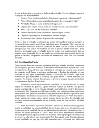é guiar a observação, e organizar os dados sendo coletados. Um exemplo de esquema é
o proposto por Robson (1993):
Espaço: Como é a disposição física do ambiente e como ele está organizado?
Atores: Quais são os nomes e detalhes relevantes das pessoas envolvidas?
Atividades: O que os atores estão fazendo e por quê?
Objetos: Que objetos físicos, como por exemplo móveis, estão presentes?
Atos: O que cada um dos atores está fazendo?
Eventos: O que está sendo observado é parte de algum evento?
Objetivos: Que objetivos os atores estão tentando atingir?
Sentimentos: Qual o humor do grupo e dos indivíduos?
Uma vez feita a avaliação no ambiente do usuário recomenda-se rever as anotações e
registros tão logo quanto possível (de preferência antes de passadas 24hs) para que os
dados estejam frescos na memória e para que se possa explorar detalhes e descartar
ambigüidades com outros observadores ou com as pessoas sendo observadas. Além
disso, na preparação para a avaliação, aspectos sociais e de relacionamento com as
pessoas sendo observadas devem ser levados em consideração, tais como de que forma
ganhar a confiança das pessoas envolvidas na observação e como lidar com questões
delicadas.
6.5. Considerações Finais
Neste capítulo foram apresentados alguns dos principais métodos analíticos e empíricos
de avaliação da qualidade de uso de usabilidade e comunicabilidade de interfaces. Estes
métodos foram desenvolvidos para avaliações de interfaces de sistemas mono-usuário
de propósito geral. Todos os métodos propõem que o domínio da aplicação e o seu
contexto de uso sejam considerados durante a execução da avaliação, seja pelos
especialistas que inspecionam a interface, seja pelas tarefas a serem propostas aos
usuários. No entanto, nenhum dos métodos se propõe a apreciar aspectos específicos
relacionados ao domínio da aplicação.
Atualmente, com o barateamento da tecnologia e a sua adoção cada vez mais
ampla no cotidiano das pessoas, alguns domínios carecem de métodos que possam
avaliar interfaces não só sob a ótica da interação, mas também do objetivo do domínio
propriamente dito. Pesquisas têm sido desenvolvidas para propor extensões em métodos
existentes ou para apresentar novos métodos para sistemas de domínio específico, como
por exemplo o de sistemas educacionais e ambientes de groupware. Além de domínios,
novas tecnologias muitas vezes trazem consigo novos aspectos de interação que
precisam também ser considerados na sua avaliação, como é o caso da Web e telefones
celulares.
Além de domínios específicos trazerem a necessidade de novos métodos para se
avaliar a usabilidade ou comunicabilidade de um sistema interativo, eles apontam para
outros aspectos de qualidade de uso que são igualmente relevantes e importantes para o
sucesso do sistema (Prates et al., 2001). Nesta seção serão apresentadas brevemente
extensões propostas a alguns dos métodos discutidos neste capítulo para os domínios de
groupware e educação, e para a tecnologia Web. Em seguida serão descritas algumas
outras qualidades de uso que têm sido apontadas como relevantes para diferentes
 