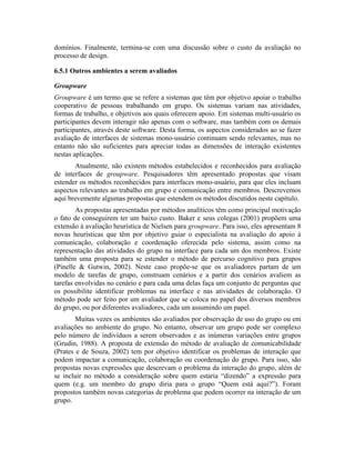 domínios. Finalmente, termina-se com uma discussão sobre o custo da avaliação no
processo de design.
6.5.1 Outros ambientes a serem avaliados
Groupware
Groupware é um termo que se refere a sistemas que têm por objetivo apoiar o trabalho
cooperativo de pessoas trabalhando em grupo. Os sistemas variam nas atividades,
formas de trabalho, e objetivos aos quais oferecem apoio. Em sistemas multi-usuário os
participantes devem interagir não apenas com o software, mas também com os demais
participantes, através deste software. Desta forma, os aspectos considerados ao se fazer
avaliação de interfaces de sistemas mono-usuário continuam sendo relevantes, mas no
entanto não são suficientes para apreciar todas as dimensões de interação existentes
nestas aplicações.
Atualmente, não existem métodos estabelecidos e reconhecidos para avaliação
de interfaces de groupware. Pesquisadores têm apresentado propostas que visam
estender os métodos reconhecidos para interfaces mono-usuário, para que eles incluam
aspectos relevantes ao trabalho em grupo e comunicação entre membros. Descrevemos
aqui brevemente algumas propostas que estendem os métodos discutidos neste capítulo.
As propostas apresentadas por métodos analíticos têm como principal motivação
o fato de conseguirem ter um baixo custo. Baker e seus colegas (2001) propõem uma
extensão à avaliação heurística de Nielsen para groupware. Para isso, eles apresentam 8
novas heurísticas que têm por objetivo guiar o especialista na avaliação do apoio à
comunicação, colaboração e coordenação oferecida pelo sistema, assim como na
representação das atividades do grupo na interface para cada um dos membros. Existe
também uma proposta para se estender o método de percurso cognitivo para grupos
(Pinelle & Gutwin, 2002). Neste caso propõe-se que os avaliadores partam de um
modelo de tarefas de grupo, construam cenários e a partir dos cenários avaliem as
tarefas envolvidas no cenário e para cada uma delas faça um conjunto de perguntas que
os possibilite identificar problemas na interface e nas atividades de colaboração. O
método pode ser feito por um avaliador que se coloca no papel dos diversos membros
do grupo, ou por diferentes avaliadores, cada um assumindo um papel.
Muitas vezes os ambientes são avaliados por observação de uso do grupo ou em
avaliações no ambiente do grupo. No entanto, observar um grupo pode ser complexo
pelo número de indivíduos a serem observados e as inúmeras variações entre grupos
(Grudin, 1988). A proposta de extensão do método de avaliação de comunicabilidade
(Prates e de Souza, 2002) tem por objetivo identificar os problemas de interação que
podem impactar a comunicação, colaboração ou coordenação do grupo. Para isso, são
propostas novas expressões que descrevam o problema da interação do grupo, além de
se incluir no método a consideração sobre quem estaria “dizendo” a expressão para
quem (e.g. um membro do grupo diria para o grupo “Quem está aqui?”). Foram
propostos também novas categorias de problema que podem ocorrer na interação de um
grupo.
 