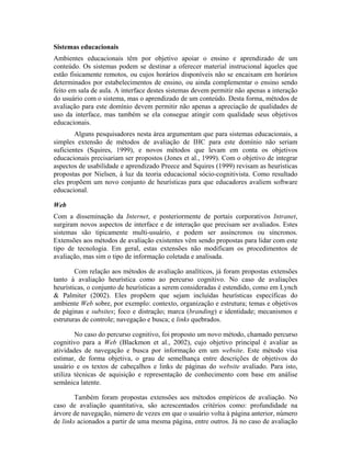 Sistemas educacionais
Ambientes educacionais têm por objetivo apoiar o ensino e aprendizado de um
conteúdo. Os sistemas podem se destinar a oferecer material instrucional àqueles que
estão fisicamente remotos, ou cujos horários disponíveis não se encaixam em horários
determinados por estabelecimentos de ensino, ou ainda complementar o ensino sendo
feito em sala de aula. A interface destes sistemas devem permitir não apenas a interação
do usuário com o sistema, mas o aprendizado de um conteúdo. Desta forma, métodos de
avaliação para este domínio devem permitir não apenas a apreciação de qualidades de
uso da interface, mas também se ela consegue atingir com qualidade seus objetivos
educacionais.
Alguns pesquisadores nesta área argumentam que para sistemas educacionais, a
simples extensão de métodos de avaliação de IHC para este domínio não seriam
suficientes (Squires, 1999), e novos métodos que levam em conta os objetivos
educacionais precisariam ser propostos (Jones et al., 1999). Com o objetivo de integrar
aspectos de usabilidade e aprendizado Preece and Squires (1999) revisam as heurísticas
propostas por Nielsen, à luz da teoria educacional sócio-cognitivista. Como resultado
eles propõem um novo conjunto de heurísticas para que educadores avaliem software
educacional.
Web
Com a disseminação da Internet, e posteriormente de portais corporativos Intranet,
surgiram novos aspectos de interface e de interação que precisam ser avaliados. Estes
sistemas são tipicamente multi-usuário, e podem ser assíncronos ou síncronos.
Extensões aos métodos de avaliação existentes vêm sendo propostas para lidar com este
tipo de tecnologia. Em geral, estas extensões não modificam os procedimentos de
avaliação, mas sim o tipo de informação coletada e analisada.
Com relação aos métodos de avaliação analíticos, já foram propostas extensões
tanto à avaliação heurística como ao percurso cognitivo. No caso de avaliações
heurísticas, o conjunto de heurísticas a serem consideradas é estendido, como em Lynch
& Palmiter (2002). Eles propõem que sejam incluídas heurísticas específicas do
ambiente Web sobre, por exemplo: contexto, organização e estrutura; temas e objetivos
de páginas e subsites; foco e distração; marca (branding) e identidade; mecanismos e
estruturas de controle; navegação e busca; e links quebrados.
No caso do percurso cognitivo, foi proposto um novo método, chamado percurso
cognitivo para a Web (Blackmon et al., 2002), cujo objetivo principal é avaliar as
atividades de navegação e busca por informação em um website. Este método visa
estimar, de forma objetiva, o grau de semelhança entre descrições de objetivos do
usuário e os textos de cabeçalhos e links de páginas do website avaliado. Para isto,
utiliza técnicas de aquisição e representação de conhecimento com base em análise
semânica latente.
Também foram propostas extensões aos métodos empíricos de avaliação. No
caso de avaliação quantitativa, são acrescentados critérios como: profundidade na
árvore de navegação, número de vezes em que o usuário volta à página anterior, número
de links acionados a partir de uma mesma página, entre outros. Já no caso de avaliação
 