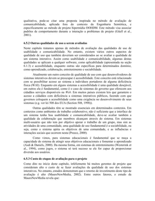 qualitativa, pode-se citar uma proposta inspirada no método de avaliação de
comunicabilidade, aplicada fora do contexto da Engenharia Semiótica, e
especificamente ao método de projeto hipermídia OOHDM. Este método visa associar
padrões de comportamento durante a interação a problemas de projeto (Güell et al.,
2001).
6.5.2 Outras qualidades de uso a serem avaliadas
Neste capítulo tratamos apenas de métodos de avaliação das qualidades de uso de
usabilidade e comunicabilidade. No entanto, existem vários outros aspectos de
qualidade de uso que também deveriam ser considerados ao se avaliar a qualidade de
um sistema interativo. Assim como usabilidade e comunicabilidade, algumas destas
qualidades se aplicam a qualquer software, como aplicabilidade (apresentada na seção
6.1.3) e acessibilidade, enquanto outras são específicas para determinados domínio,
como aprendizado, colaboração, entretenimento e sociabilidade.
Atualmente um outro conceito de qualidade de uso com que desenvolvedores de
sistemas interativos devem se preocupar é acessibilidade. Este conceito está relacionado
com se possibilitar acesso ao sistema a indivíduos portadores de alguma deficiência
física (WAI). Enquanto em alguns sistemas a acessibilidade é uma qualidade desejável,
em outros ela é fundamental, como é o caso de sistemas do governo que oferecem aos
cidadãos serviços disponíveis na Web. Em muitos países existem leis que garantem o
acesso a cidadãos com deficiência a sistemas interativos públicos, fazendo com que
governos coloquem a acessibilidade como uma exigência no desenvolvimento de seus
sistemas (e.g. ver lei 508 dos EUA (Section 508, 1998)).
Outras qualidades têm se mostrado essenciais em determinados contextos. Em
contextos como ambientes de trabalho colaborativo, não é suficiente que a interface de
um sistema tenha boa usabilidade e comunicabilidade, deve-se avaliar também a
qualidade da colaboração que membros alcançam através do sistema. Em sistemas
multi-usuário que não tem por objetivo apoiar o trabalho de um grupo, mas sim as
atividades de uma comunidade, uma qualidade de uso fundamental é a sociabilidade, ou
seja, como o sistema apóia os objetivos de uma comunidade, e as influências e
interações sociais que ocorrem nesta (Preece, 2000).
Como vimos, para sistemas educacionais é fundamental que se meça a
capacidade do sistema de atingir seus objetivos educacionais e fomentar o aprendizado
(Asdi & Daniels, 2000). Da mesma forma, em sistemas de entretenimento (Westerink et
al., 1994), como jogos, o sistema só terá sucesso se ele for capaz de proporcionar
diversão aos usuários.
6.5.3 Custo de etapas de avaliação para o projeto
Como dito no início deste capítulo, infelizmente há muitos gerentes de projeto que
consideram alto o custo de se fazer avaliações da qualidade de uso dos sistemas
interativos. No entanto, estudos demonstram que o retorno de investimento deste tipo de
avaliação é alto (MauroNewMedia, 2002). Entre outros fatores, o estudo da
MauroNewMedia revela que:
 