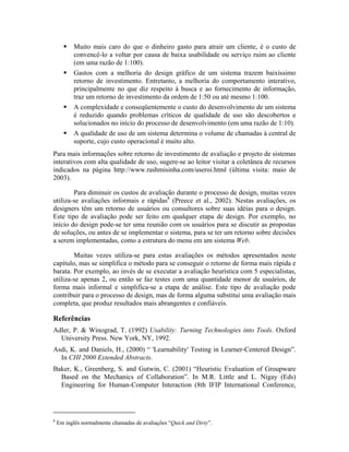 Muito mais caro do que o dinheiro gasto para atrair um cliente, é o custo de
convencê-lo a voltar por causa de baixa usabilidade ou serviço ruim ao cliente
(em uma razão de 1:100).
Gastos com a melhoria do design gráfico de um sistema trazem baixíssimo
retorno de investimento. Entretanto, a melhoria do comportamento interativo,
principalmente no que diz respeito à busca e ao fornecimento de informação,
traz um retorno de investimento da ordem de 1:50 ou até mesmo 1:100.
A complexidade e conseqüentemente o custo do desenvolvimento de um sistema
é reduzido quando problemas críticos de qualidade de uso são descobertos e
solucionados no início do processo de desenvolvimento (em uma razão de 1:10).
A qualidade de uso de um sistema determina o volume de chamadas à central de
suporte, cujo custo operacional é muito alto.
Para mais informações sobre retorno de investimento de avaliação e projeto de sistemas
interativos com alta qualidade de uso, sugere-se ao leitor visitar a coletânea de recursos
indicados na página http://www.rashmisinha.com/useroi.html (última visita: maio de
2003).
Para diminuir os custos de avaliação durante o processo de design, muitas vezes
utiliza-se avaliações informais e rápidas8
(Preece et al., 2002). Nestas avaliações, os
designers têm um retorno de usuários ou consultores sobre suas idéias para o design.
Este tipo de avaliação pode ser feito em qualquer etapa de design. Por exemplo, no
início do design pode-se ter uma reunião com os usuários para se discutir as propostas
de soluções, ou antes de se implementar o sistema, para se ter um retorno sobre decisões
a serem implementadas, como a estrutura do menu em um sistema Web.
Muitas vezes utiliza-se para estas avaliações os métodos apresentados neste
capítulo, mas se simplifica o método para se conseguir o retorno de forma mais rápida e
barata. Por exemplo, ao invés de se executar a avaliação heurística com 5 especialistas,
utiliza-se apenas 2, ou então se faz testes com uma quantidade menor de usuários, de
forma mais informal e simplifica-se a etapa de análise. Este tipo de avaliação pode
contribuir para o processo de design, mas de forma alguma substitui uma avaliação mais
completa, que produz resultados mais abrangentes e confiáveis.
Referências
Adler, P. & Winograd, T. (1992) Usability: Turning Technologies into Tools. Oxford
University Press. New York, NY, 1992.
Asdi, K. and Daniels, H., (2000) “ 'Learnability' Testing in Learner-Centered Design”.
In CHI 2000 Extended Abstracts.
Baker, K., Greenberg, S. and Gutwin, C. (2001) “Heuristic Evaluation of Groupware
Based on the Mechanics of Collaboration”. In M.R. Little and L. Nigay (Eds)
Engineering for Human-Computer Interaction (8th IFIP International Conference,
8
Em inglês normalmente chamadas de avaliações “Quick and Dirty”.
 