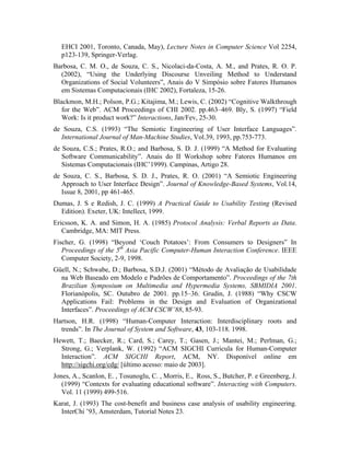 EHCI 2001, Toronto, Canada, May), Lecture Notes in Computer Science Vol 2254,
p123-139, Springer-Verlag.
Barbosa, C. M. O., de Souza, C. S., Nicolaci-da-Costa, A. M., and Prates, R. O. P.
(2002), “Using the Underlying Discourse Unveiling Method to Understand
Organizations of Social Volunteers”, Anais do V Simpósio sobre Fatores Humanos
em Sistemas Computacionais (IHC 2002), Fortaleza, 15-26.
Blackmon, M.H.; Polson, P.G.; Kitajima, M.; Lewis, C. (2002) “Cognitive Walkthrough
for the Web”. ACM Proceedings of CHI 2002. pp.463–469. Bly, S. (1997) “Field
Work: Is it product work?” Interactions, Jan/Fev, 25-30.
de Souza, C.S. (1993) “The Semiotic Engineering of User Interface Languages”.
International Journal of Man-Machine Studies, Vol.39, 1993, pp.753-773.
de Souza, C.S.; Prates, R.O.; and Barbosa, S. D. J. (1999) “A Method for Evaluating
Software Communicability”. Anais do II Workshop sobre Fatores Humanos em
Sistemas Computacionais (IHC’1999). Campinas, Artigo 28.
de Souza, C. S., Barbosa, S. D. J., Prates, R. O. (2001) “A Semiotic Engineering
Approach to User Interface Design”. Journal of Knowledge-Based Systems, Vol.14,
Issue 8, 2001, pp 461-465.
Dumas, J. S e Redish, J. C. (1999) A Practical Guide to Usability Testing (Revised
Edition). Exeter, UK: Intellect, 1999.
Ericsson, K. A. and Simon, H. A. (1985) Protocol Analysis: Verbal Reports as Data.
Cambridge, MA: MIT Press.
Fischer, G. (1998) “Beyond ‘Couch Potatoes’: From Consumers to Designers” In
Proceedings of the 5th
Asia Pacific Computer-Human Interaction Conference. IEEE
Computer Society, 2-9, 1998.
Güell, N.; Schwabe, D.; Barbosa, S.D.J. (2001) “Método de Avaliação de Usabilidade
na Web Baseado em Modelo e Padrões de Comportamento”. Proceedings of the 7th
Brazilian Symposium on Multimedia and Hypermedia Systems, SBMIDIA 2001.
Florianópolis, SC. Outubro de 2001. pp.15–36. Grudin, J. (1988) “Why CSCW
Applications Fail: Problems in the Design and Evaluation of Organizational
Interfaces”. Proceedings of ACM CSCW’88, 85-93.
Hartson, H.R. (1998) “Human-Computer Interaction: Interdisciplinary roots and
trends”. In The Journal of System and Software, 43, 103-118. 1998.
Hewett, T.; Baecker, R.; Card, S.; Carey, T.; Gasen, J.; Mantei, M.; Perlman, G.;
Strong, G.; Verplank, W. (1992) “ACM SIGCHI Curricula for Human-Computer
Interaction”. ACM SIGCHI Report, ACM, NY. Disponível online em
http://sigchi.org/cdg/ [último acesso: maio de 2003].
Jones, A., Scanlon, E. , Tosunoglu, C. , Morris, E., Ross, S., Butcher, P. e Greenberg, J.
(1999) “Contexts for evaluating educational software”. Interacting with Computers.
Vol. 11 (1999) 499-516.
Karat, J. (1993) The cost-benefit and business case analysis of usability engineering.
InterChi ’93, Amsterdam, Tutorial Notes 23.
 