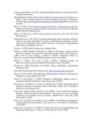 Lynch, G. and Palmiter, S. (2002) “Design and Rapid Evaluation of Usable Web Sites”,
CHI2002 tutorial notes.
MauroNewMedia (2002) “Professional Usability Testing and return on investment as it
applies to user interface design for web-based products and services”. Disponível
online em http://www.taskz.com/ucd_testing_roi_summary.php [último acesso: maio
de 2003]
Moran, T. (1981) “The Command Language Grammars: a representation for the user
interface of interactive computer systems. Em International Journal of Man-Machine
Studies 15:3-50, Academic Press.
Mack, R. & Nielsen, J. (1994) Usability Inspection Methods. New York, NY: John
Wiley & Sons.
Nicolaci-da-Costa, A. M. (2001), “Gerando conhecimento sobre os homens, mulheres e
crianças que usam computadores: algumas contribuições da psicologia clínica”,
Anais do IV Workshop sobre Fatores Humanos em Sistemas Computacionais
(IHC’2001). Florianópolis, 120-131.
Nielsen, J. (1993) Usability Engineering. Academic Press.
Nielsen, J. (1994) “Heuristic Evaluation”, in Mack, R. & Nielsen, J. (eds.) Usability
Inspection Methods. New York, NY: John Wiley & Sons, 1994, 25-62. Nielsen, J.
(1998) “Cost of User Testing a Website”, Alertbox. Disponível online em
http://www.useit.com/alertbox/980503.html [último acesso: maio/2003].
Nielsen, J. (2000) “Test with 5 Users”, Alertbox. Disponível online em
http://www.useit.com/alertbox/20000319.html [último acesso: maio/2003].
Norman, D. (1988) Psychology of Everyday Things. BasicBooks. HarperCollins
Publishers, 1988.
Oré (2001) Site do Projeto Oré. Disponível em: http://www.serg.inf.puc-rio.br/ore.
Peirce, C.S. (1931-1958). Collected Papers. Edição brasileira: Semiótica. São Paulo, Ed.
Perspectiva (coleção estudo, n.46), 1977.
Pinelle, D. and Gutwin, C. (2002) “Groupware Walkthrough: Adding Context to
Groupware Usability Evaluation”. Proceedings of the CHI 2002.
Prates, R. O.; de Souza, C. S; Carey, T.; Muller, M. J. (2001) “Evaluating beyond
usability evaluation”. Presented as SIG at CHI 2001, Seattle, USA. Available at
(http://www.serg.inf.puc-rio.br)
Prates, R.O.; Barbosa, S.D.J.; de Souza, C.S. (2000a) “A Case Study for Evaluating
Interface Design Through Communicability.” Proceedings of the International
Conference on Designing Interactive Systems, DIS2000. New York, NY: ACM
Press, 308-317, 2000.
Prates, R.O.; de Souza, C.S.; Barbosa, S.D.J.; (2000b) “A Method for Evaluating the
Communicability of User Interfaces.” Interactions 7, 1. New York, NY: ACM Press,
31-38, 2000.
Prates, R.O.; de Souza, C.S. (2002) “Extensão do Teste de Comunicabilidade para
Aplicações Multi-usuário”. Cadernos do IME, Volume 13. 46-56, 2002.
 