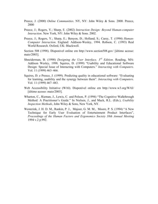 Preece, J. (2000) Online Communities. NY, NY: John Wiley & Sons. 2000. Preece,
2000
Preece, J.; Rogers, Y.; Sharp, E. (2002) Interaction Design: Beyond Human-computer
Interaction. New York, NY: John Wiley & Sons. 2002.
Preece, J.; Rogers, Y.; Sharp, E.; Benyon, D.; Holland, S.; Carey, T. (1994) Human-
Computer Interaction. England: Addison-Wesley, 1994. Robson, C. (1993) Real
World Research. Oxford, UK: Blackwell.
Section 508 (1998). Disponível online em http://www.section508.gov/ [último acesso:
maio/2003].
Shneiderman, B. (1998) Designing the User Interface, 3rd
Edition. Reading, MA:
Addison Wesley, 1998. Squires, D. (1999) “Usability and Educational Software
Design: Special Issue of Interacting with Computers.” Interacting with Computers.
Vol. 11 (1999) 463–466.
Squires, D. e Preece, J. (1999). Predicting quality in educational software: “Evaluating
for learning, usability and the synergy between them”. Interacting with Computers.
Vol. 11 (1999) 467–483.
Web Accessibility Initiative (WAI). Disponível online em http://www.w3.org/WAI/
[último acesso: maio/2003].
Wharton, C., Rieman, J., Lewis, C. and Polson, P. (1994) “The Cognitive Walkthrough
Method: A Practitioner’s Guide.” In Nielsen, J., and Mack, R.L. (Eds.), Usability
Inspection Methods, John Wiley & Sons, New York, NY.
Westerink, J. H. D. M., Rankin, P. J., Majoor, G. M. M., Moore, P. S. (1994) “A New
Technique for Early User Evaluation of Entertainment Product Interfaces”,
Proceedings of the Human Factors and Ergonomics Society 38th Annual Meeting
1994 v.2 p.992.
 
