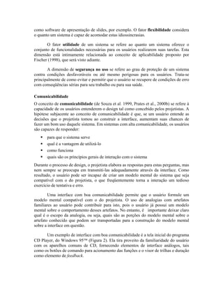 como software de apresentação de slides, por exemplo. O fator flexibilidade considera
o quanto um sistema é capaz de acomodar estas idiossincrasias.
O fator utilidade de um sistema se refere ao quanto um sistema oferece o
conjunto de funcionalidades necessárias para os usuários realizarem suas tarefas. Esta
dimensão está intimamente relacionada ao conceito de aplicabilidade proposto por
Fischer (1998), que será visto adiante.
A dimensão de segurança no uso se refere ao grau de proteção de um sistema
contra condições desfavoráveis ou até mesmo perigosas para os usuários. Trata-se
principalmente de como evitar e permitir que o usuário se recupere de condições de erro
com conseqüências sérias para seu trabalho ou para sua saúde.
Comunicabilidade
O conceito de comunicabilidade (de Souza et al. 1999, Prates et al., 2000b) se refere à
capacidade de os usuários entenderem o design tal como concebido pelos projetistas. A
hipótese subjacente ao conceito de comunicabilidade é que, se um usuário entende as
decisões que o projetista tomou ao construir a interface, aumentam suas chances de
fazer um bom uso daquele sistema. Em sistemas com alta comunicabilidade, os usuários
são capazes de responder:
para que o sistema serve
qual é a vantagem de utilizá-lo
como funciona
quais são os princípios gerais de interação com o sistema
Durante o processo de design, o projetista elabora as respostas para estas perguntas, mas
nem sempre se preocupa em transmiti-las adequadamente através da interface. Como
resultado, o usuário pode ser incapaz de criar um modelo mental do sistema que seja
compatível com o do projetista, o que freqüentemente torna a interação um tedioso
exercício de tentativa e erro.
Uma interface com boa comunicabilidade permite que o usuário formule um
modelo mental compatível com o do projetista. O uso de analogias com artefatos
familiares ao usuário pode contribuir para isto, pois o usuário já possui um modelo
mental sobre o comportamento desses artefatos. No entanto, é importante deixar claro
qual é o escopo da analogia, ou seja, quais são as porções do modelo mental sobre o
artefato conhecido que podem ser transportadas para a construção do modelo mental
sobre a interface em questão.
Um exemplo de interface com boa comunicabilidade é a tela inicial do programa
CD Player, do Windows 95 (Figura 2). Ela tira proveito da familiaridade do usuário
com os aparelhos comuns de CD, fornecendo elementos de interface análogos, tais
como os botões de comando para acionamento das funções e o visor de trilhas e duração
como elemento de feedback.
 
