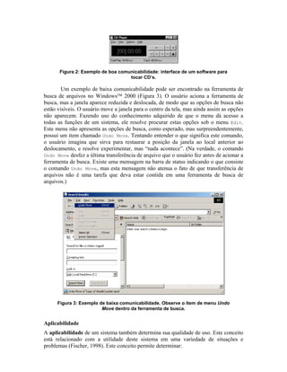 Figura 2: Exemplo de boa comunicabilidade: interface de um software para
tocar CD’s.
Um exemplo de baixa comunicabilidade pode ser encontrado na ferramenta de
busca de arquivos no Windows 2000 (Figura 3). O usuário aciona a ferramenta de
busca, mas a janela aparece reduzida e deslocada, de modo que as opções de busca não
estão visíveis. O usuário move a janela para o centro da tela, mas ainda assim as opções
não aparecem. Fazendo uso do conhecimento adquirido de que o menu dá acesso a
todas as funções de um sistema, ele resolve procurar estas opções sob o menu Edit.
Este menu não apresenta as opções de busca, como esperado, mas surpreendentemente,
possui um item chamado Undo Move. Tentando entender o que significa este comando,
o usuário imagina que sirva para restaurar a posição da janela ao local anterior ao
deslocamento, e resolve experimentar, mas “nada acontece”. (Na verdade, o comando
Undo Move desfez a última transferência de arquivo que o usuário fez antes de acionar a
ferramenta de busca. Existe uma mensagem na barra de status indicando o que consiste
o comando Undo Move, mas esta mensagem não atenua o fato de que transferência de
arquivos não é uma tarefa que deva estar contida em uma ferramenta de busca de
arquivos.)
Figura 3: Exemplo de baixa comunicabilidade. Observe o item de menu Undo
Move dentro da ferramenta de busca.
Aplicabilidade
A aplicabilidade de um sistema também determina sua qualidade de uso. Este conceito
está relacionado com a utilidade deste sistema em uma variedade de situações e
problemas (Fischer, 1998). Este conceito permite determinar:
 