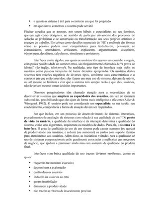 o quanto o sistema é útil para o contexto em que foi projetado
em que outros contextos o sistema pode ser útil
Fischer acredita que as pessoas, por serem hábeis e especialistas no seu domínio,
querem agir como designers, no sentido de participar ativamente dos processos de
solução de problemas e de construção ou transformação dos seus próprios artefatos e
espaços de trabalho. Ele coloca como desafios essenciais de IHC a melhoria das formas
como as pessoas podem usar computadores para trabalharem, pensarem, se
comunicarem, aprenderem, criticarem, explicarem, argumentarem, discutirem,
observarem, decidirem, calcularem, simularem e projetarem.
Interfaces muito rígidas, nas quais os usuários têm apenas um caminho a seguir,
com pouca possibilidade de cometer erros, são freqüentemente chamadas de “a prova de
idiotas” (do inglês, idiot-proof). Na realidade, este tipo de interface trata todos os
usuários como pessoas incapazes de tomar decisões apropriadas. Os usuários destes
sistemas têm reações negativas de diversos tipos, conforme suas características e o
contexto em que estão inseridos: eles fazem um mau uso do sistema, deixam de usá-lo,
ou até mesmo se limitam a crer que o sistema tem sempre razão e que eles, usuários,
não deveriam mesmo tomar decisões importantes.
Diversos pesquisadores têm chamado atenção para a necessidade de se
desenvolver sistemas que ampliem as capacidades dos usuários, em vez de tentarem
substituí-las, possibilitando que eles ajam de forma mais inteligente e eficiente (Adler &
Winograd, 1992). O usuário pode ser considerado um especialista na sua tarefa: seu
conhecimento, competência e forma de atuação devem ser respeitados.
Por que incluir, em um processo de desenvolvimento de sistemas interativos,
procedimentos de avaliação de sistemas com relação à sua qualidade de uso? Do ponto
de vista do usuário, a qualidade da interface e da interação determina a qualidade do
sistema, e não seus algoritmos, arquitetura ou modelos de dados. Para ele, o sistema é a
interface. O grau de qualidade de uso de um sistema pode causar aumento (ou queda)
de produtividade dos usuários, e reduzir (ou aumentar) os custos com suporte técnico
para atendimento aos usuários. Além disto, as iniciativas voltadas para a qualidade de
uso de sistemas computacionais estão geralmente associadas a melhorias em processos
de negócio, que ajudam a promover ainda mais um aumento de qualidade do produto
final.
Interfaces com baixa qualidade de uso trazem diversos problemas, dentre os
quais:
requerem treinamento excessivo
desmotivam a exploração
confundem os usuários
induzem os usuários ao erro
geram insatisfação
diminuem a produtividade
não trazem o retorno de investimento previsto
 