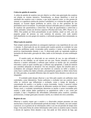 Coleta da opinião de usuários
A coleta da opinião de usuários tem por objetivo se obter uma apreciação dos usuários
em relação ao sistema interativo. Normalmente, se deseja identificar o nível de
satisfação dos usuários com o sistema, o que inclui aspectos como: se eles gostam do
sistema, se a aparência estética do sistema é satisfatória, se o sistema faz aquilo que eles
desejam, se tiveram algum problema ao usá-lo, e/ou se eles gostariam de (ou
pretendem) usá-lo novamente. As principais técnicas utilizadas para se coletar a opinião
de usuários são questionários e entrevistas. Os tipos de questionários e entrevistas a
serem utilizados variam em diversos aspectos (Nicolaci-da-Costa, 2001; Preece et al.,
2002). Eles podem ser feitos pessoalmente ou por telefone, email ou web, com um
pequeno grupo de pessoas ou com centenas de pessoas, com cada usuário
individualmente ou com grupos de usuários, e utilizando perguntas bem estruturadas ou
livres.
Observação de usuários
Nem sempre usuários percebem ou conseguem expressar a sua experiência de uso com
o sistema. A observação do uso do sistema pelo usuário permite ao avaliador ter uma
visão dos problemas sendo vivenciados pelos usuários e muitas vezes dos aspectos
positivos experimentados durante o uso. A observação pode ser registrada usando-se
anotações do observador, gravação de vídeo, áudio ou da interação, ou uma combinação
destas.
O usuário pode ser observado no seu contexto de uso, ou seja utilizando o
software no seu trabalho, ou até mesmo em sua casa. Nestas situações se consegue
observar o usuário utilizando o software para realizar as tarefas que ele considerar
relevantes e para as quais acredita que o software seja apropriado, e ainda da maneira
que considera adequada ou desejável. Em tais situações, alguns dos desafios para os
avaliadores são conseguir observar sem interferir no contexto ou inibir o usuário, e
como fazer a análise dos dados coletados, principalmente quando se obtém várias horas
de vídeo gravadas, ou quando diferentes tipos de registro feitos durante o uso devem ser
integrados.
O avaliador pode desejar observar o uso feito pelo usuário em ambientes mais
controlados, como laboratórios. Nestes ambientes o avaliador tem um controle maior
sobre as variáveis que influenciam a avaliação, como o tempo de duração, a
concentração do usuário e as tarefas a serem executadas. Assim, é possível coletar
dados mais precisos sobre a utilização de diferentes usuários de forma a compará-los.
Nestes casos, o avaliador normalmente determina as tarefas a serem executadas pelo
usuário e pode coletar dados qualitativos ou quantitativos sobre o uso, como por
exemplo, o tipo e freqüência das dificuldades enfrentadas pelos usuários, caminhos
preferenciais, o tempo gasto para executar a tarefa, ou o número de erros cometidos.
Registro de uso
Observar o usuário requer que o usuário e o observador estejam presentes em uma
mesma hora e local por um determinado período de tempo. No entanto, isto nem sempre
é possível, ou se gostaria de ter informações sobre o uso em um período de tempo mais
longo. Uma outra forma de coletar informações sobre como os usuários usam o sistema
é através de registros feitos durante o uso. Isto pode ser feito através de logs, que
 