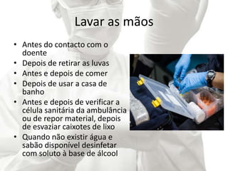 Lavar as mãos
• Antes do contacto com o
doente
• Depois de retirar as luvas
• Antes e depois de comer
• Depois de usar a casa de
banho
• Antes e depois de verificar a
célula sanitária da ambulância
ou de repor material, depois
de esvaziar caixotes de lixo
• Quando não existir água e
sabão disponível desinfetar
com soluto à base de álcool
 