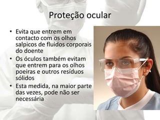 Proteção ocular
• Evita que entrem em
contacto com os olhos
salpicos de fluidos corporais
do doente
• Os óculos também evitam
que entrem para os olhos
poeiras e outros resíduos
sólidos
• Esta medida, na maior parte
das vezes, pode não ser
necessária
 