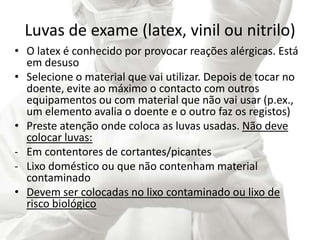 Luvas de exame (latex, vinil ou nitrilo)
• O latex é conhecido por provocar reações alérgicas. Está
em desuso
• Selecione o material que vai utilizar. Depois de tocar no
doente, evite ao máximo o contacto com outros
equipamentos ou com material que não vai usar (p.ex.,
um elemento avalia o doente e o outro faz os registos)
• Preste atenção onde coloca as luvas usadas. Não deve
colocar luvas:
- Em contentores de cortantes/picantes
- Lixo doméstico ou que não contenham material
contaminado
• Devem ser colocadas no lixo contaminado ou lixo de
risco biológico
 