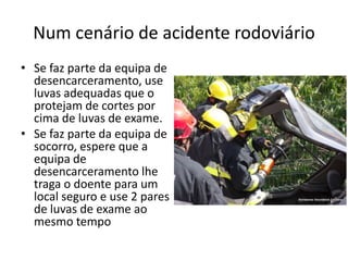Num cenário de acidente rodoviário
• Se faz parte da equipa de
desencarceramento, use
luvas adequadas que o
protejam de cortes por
cima de luvas de exame.
• Se faz parte da equipa de
socorro, espere que a
equipa de
desencarceramento lhe
traga o doente para um
local seguro e use 2 pares
de luvas de exame ao
mesmo tempo
 