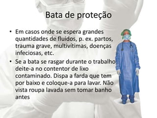 Bata de proteção
• Em casos onde se espera grandes
quantidades de fluidos, p. ex. partos,
trauma grave, multivítimas, doenças
infeciosas, etc.
• Se a bata se rasgar durante o trabalho,
deite-a no contentor de lixo
contaminado. Dispa a farda que tem
por baixo e coloque-a para lavar. Não
vista roupa lavada sem tomar banho
antes
 