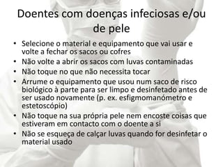 Doentes com doenças infeciosas e/ou
de pele
• Selecione o material e equipamento que vai usar e
volte a fechar os sacos ou cofres
• Não volte a abrir os sacos com luvas contaminadas
• Não toque no que não necessita tocar
• Arrume o equipamento que usou num saco de risco
biológico à parte para ser limpo e desinfetado antes de
ser usado novamente (p. ex. esfigmomanómetro e
estetoscópio)
• Não toque na sua própria pele nem encoste coisas que
estiveram em contacto com o doente a si
• Não se esqueça de calçar luvas quando for desinfetar o
material usado
 