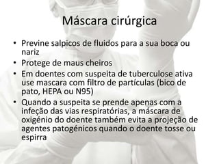 Máscara cirúrgica
• Previne salpicos de fluidos para a sua boca ou
nariz
• Protege de maus cheiros
• Em doentes com suspeita de tuberculose ativa
use mascara com filtro de partículas (bico de
pato, HEPA ou N95)
• Quando a suspeita se prende apenas com a
infeção das vias respiratórias, a máscara de
oxigénio do doente também evita a projeção de
agentes patogénicos quando o doente tosse ou
espirra
 