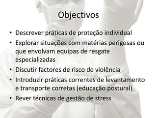 Objectivos
• Descrever práticas de proteção individual
• Explorar situações com matérias perigosas ou
que envolvam equipas de resgate
especializadas
• Discutir factores de risco de violência
• Introduzir práticas correntes de levantamento
e transporte corretas (educação postural)
• Rever técnicas de gestão de stress
 