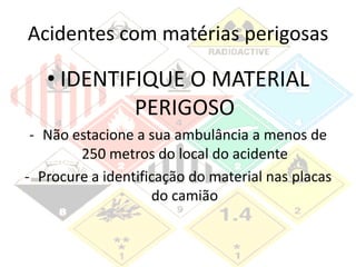 Acidentes com matérias perigosas
• IDENTIFIQUE O MATERIAL
PERIGOSO
- Não estacione a sua ambulância a menos de
250 metros do local do acidente
- Procure a identificação do material nas placas
do camião
 