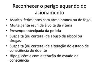 Reconhecer o perigo aquando do
acionamento
• Assalto, ferimentos com arma branca ou de fogo
• Muita gente reunida à volta da vítima
• Presença antecipada da policia
• Suspeita (ou certeza) de abuso de álcool ou
drogas
• Suspeita (ou certeza) de alteração do estado de
consciência do doente
• Hipoglicémia com alteração do estado de
consciência
 