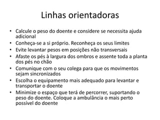 Linhas orientadoras
• Calcule o peso do doente e considere se necessita ajuda
adicional
• Conheça-se a si próprio. Reconheça os seus limites
• Evite levantar pesos em posições não transversais
• Afaste os pés à largura dos ombros e assente toda a planta
dos pés no chão
• Comunique com o seu colega para que os movimentos
sejam sincronizados
• Escolha o equipamento mais adequado para levantar e
transportar o doente
• Minimize o espaço que terá de percorrer, suportando o
peso do doente. Coloque a ambulância o mais perto
possível do doente
 